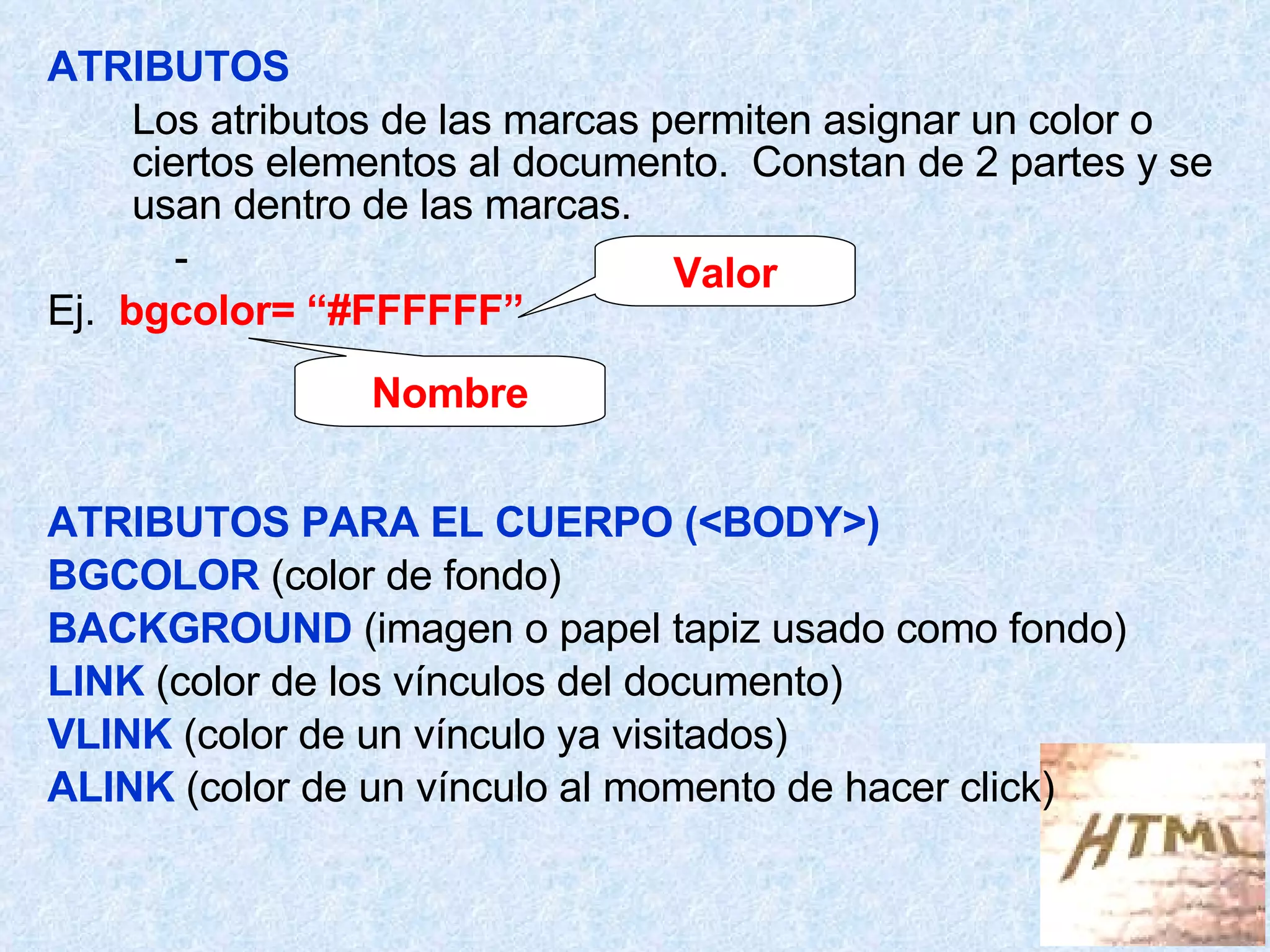 ATRIBUTOS Los atributos de las marcas permiten asignar un color o ciertos elementos al documento.  Constan de 2 partes y se usan dentro de las marcas. - Ej.  bgcolor= “#FFFFFF” ATRIBUTOS PARA EL CUERPO (<BODY>) BGCOLOR  (color de fondo) BACKGROUND  (imagen o papel tapiz usado como fondo) LINK  (color de los vínculos del documento) VLINK  (color de un vínculo ya visitados) ALINK  (color de un vínculo al momento de hacer click) Nombre Valor 