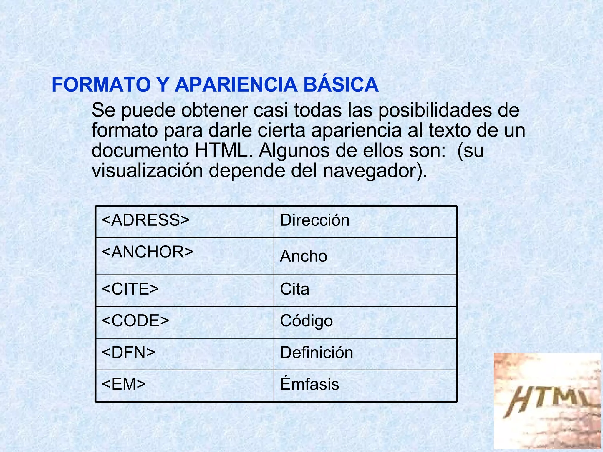 FORMATO Y APARIENCIA BÁSICA Se puede obtener casi todas las posibilidades de formato para darle cierta apariencia al texto de un documento HTML. Algunos de ellos son:  (su visualización depende del navegador). Émfasis <EM> Definición <DFN> Código <CODE> Cita <CITE> Ancho <ANCHOR> Dirección <ADRESS> 