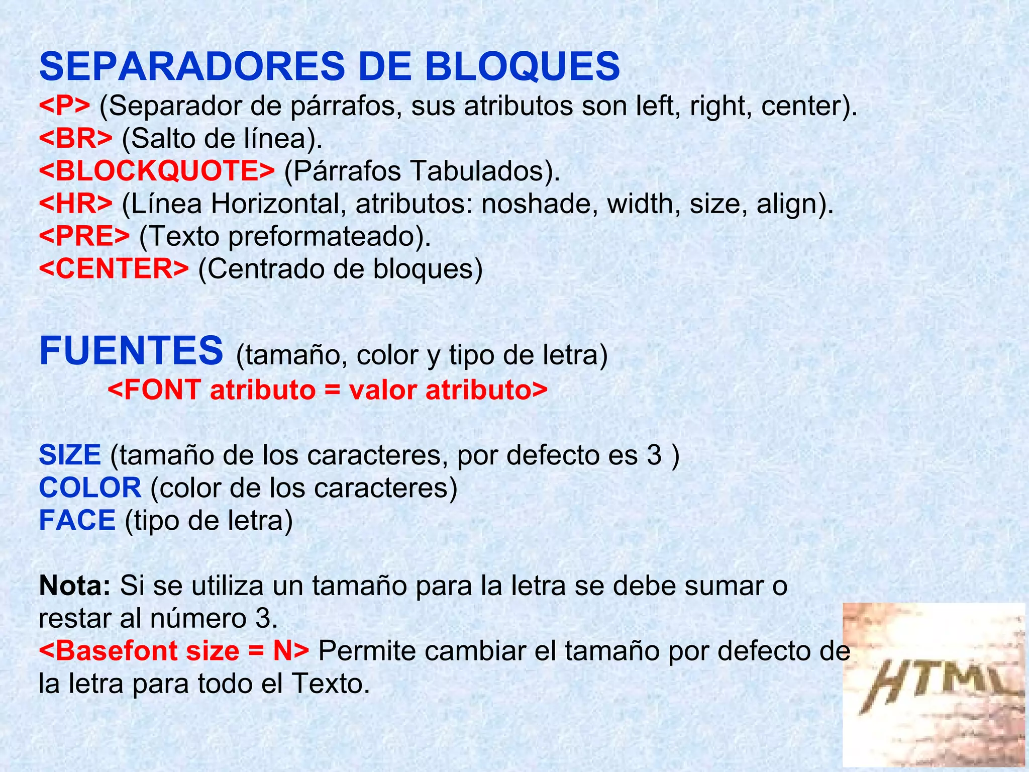 SEPARADORES DE BLOQUES <P>  (Separador de párrafos, sus atributos son left, right, center). <BR>  (Salto de línea). <BLOCKQUOTE>  (Párrafos Tabulados). <HR>  (Línea Horizontal, atributos: noshade, width, size, align). <PRE>  (Texto preformateado). <CENTER>  (Centrado de bloques) FUENTES  (tamaño, color y tipo de letra) <FONT atributo = valor atributo> SIZE   (tamaño de los caracteres, por defecto es 3 ) COLOR  (color de los caracteres) FACE  (tipo de letra) Nota:  Si se utiliza un tamaño para la letra se debe sumar o restar al número 3.  <Basefont size = N>  Permite cambiar el tamaño por defecto de  la letra para todo el Texto. 