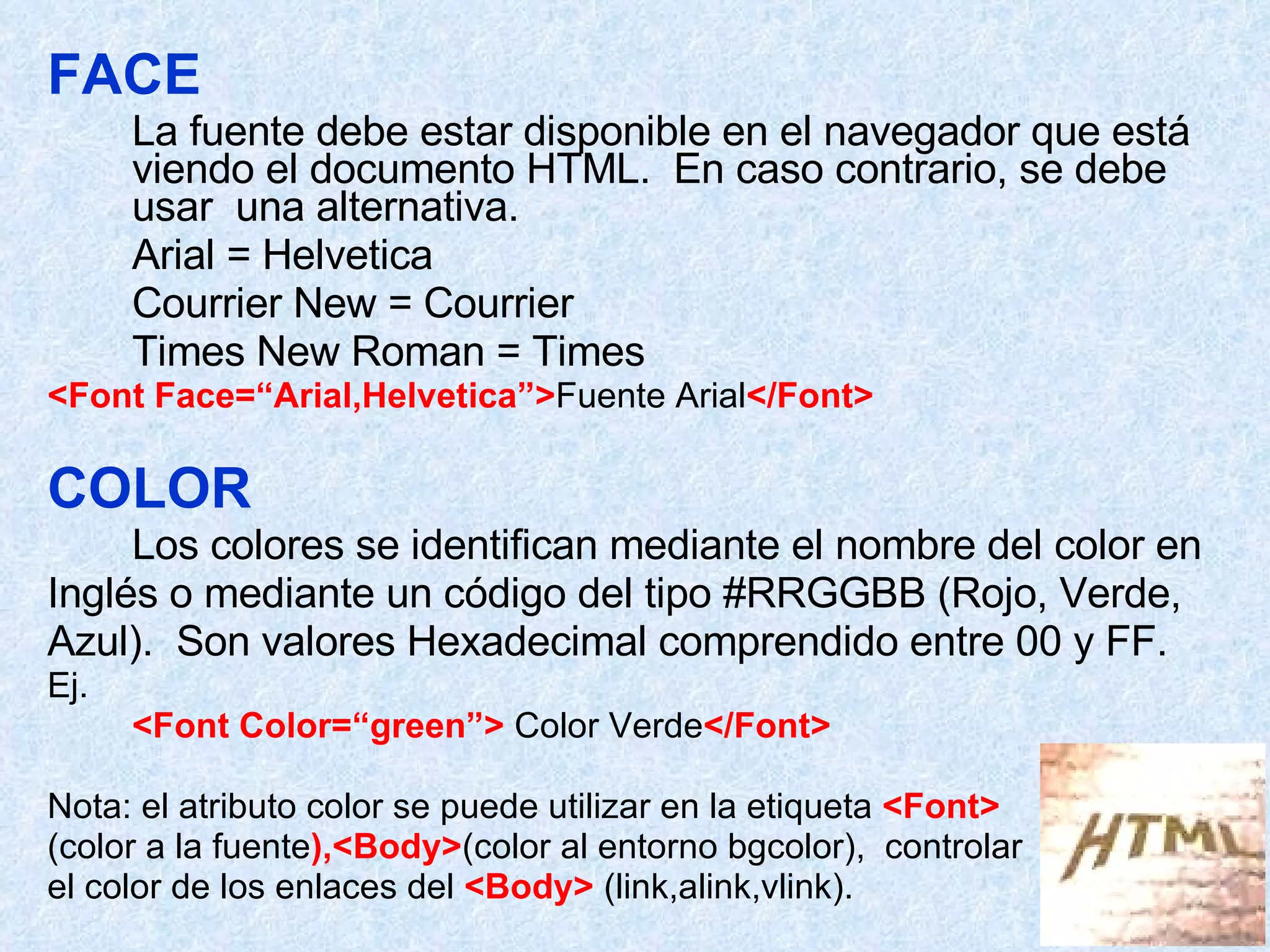 FACE La fuente debe estar disponible en el navegador que está viendo el documento HTML.  En caso contrario, se debe usar  una alternativa.  Arial = Helvetica Courrier New = Courrier Times New Roman = Times <Font Face=“Arial,Helvetica”> Fuente Arial </Font> COLOR   Los colores se identifican mediante el nombre del color en Inglés o mediante un código del tipo #RRGGBB (Rojo, Verde, Azul).  Son valores Hexadecimal comprendido entre 00 y FF. Ej. <Font Color=“green”>  Color Verde </Font> Nota: el atributo color se puede utilizar en la etiqueta  <Font> (color a la fuente ),<Body> (color al entorno bgcolor),  controlar el color de los enlaces del  <Body>  (link,alink,vlink). 