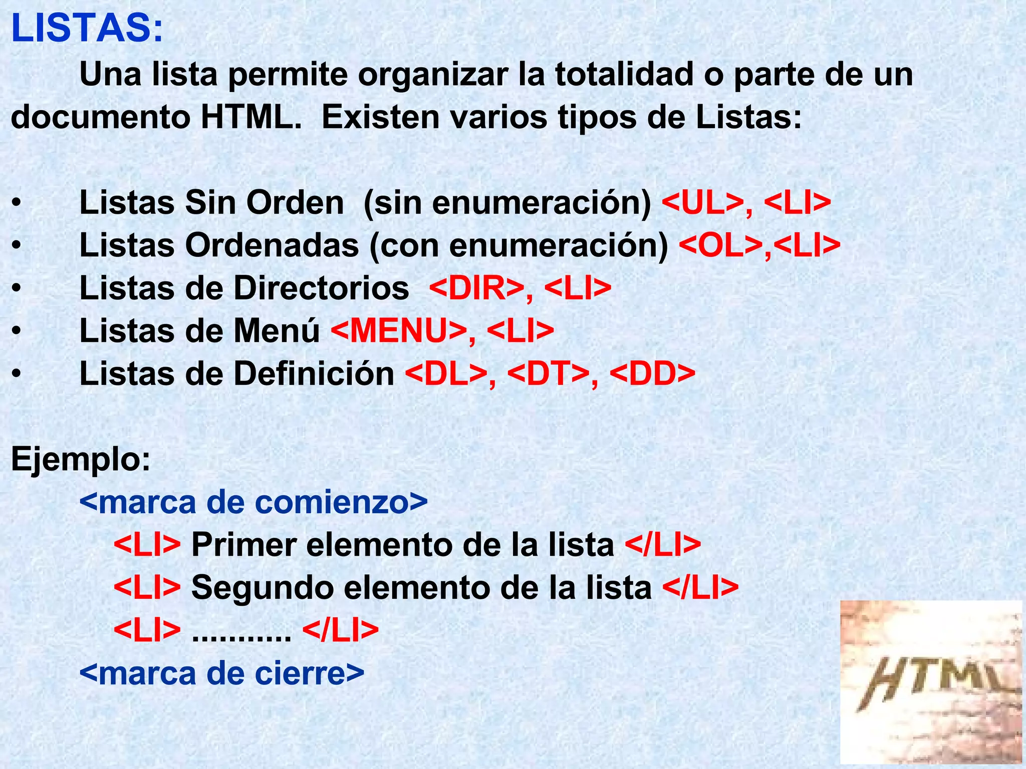 LISTAS:   Una lista permite organizar la totalidad o parte de un documento HTML.  Existen varios tipos de Listas: Listas Sin Orden  (sin enumeración)  <UL>, <LI> Listas Ordenadas (con enumeración)  <OL>,<LI> Listas de Directorios  <DIR>, <LI> Listas de Menú  <MENU>, <LI> Listas de Definición  <DL>, <DT>, <DD> Ejemplo: <marca de comienzo> <LI>  Primer elemento de la lista  </LI> <LI>  Segundo elemento de la lista  </LI> <LI>  ...........  </LI> <marca de cierre> 