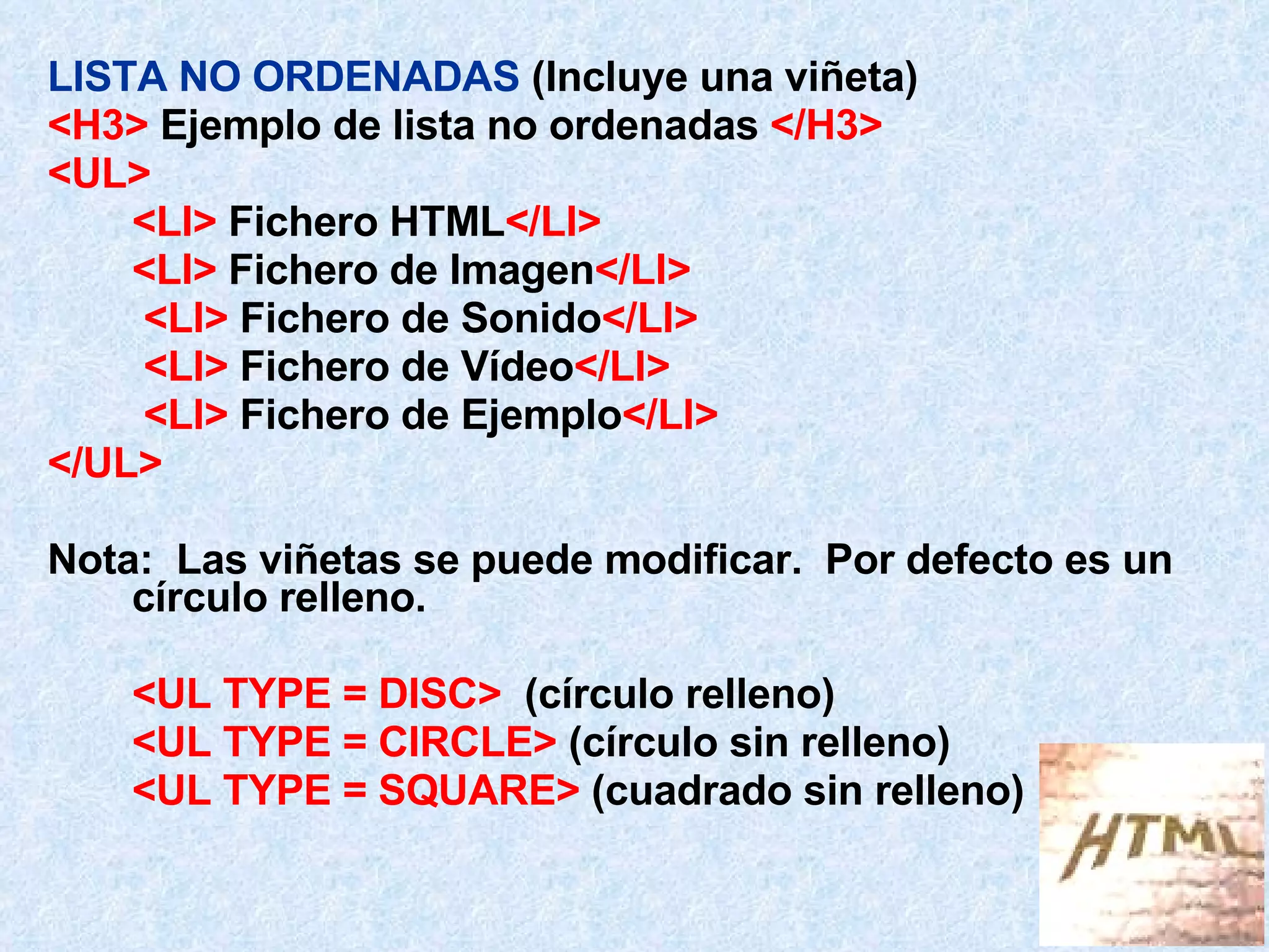 LISTA NO ORDENADAS  (Incluye una viñeta) <H3>  Ejemplo de lista no ordenadas  </H3> <UL> <LI>  Fichero HTML </LI> <LI>  Fichero de Imagen </LI>   <LI>  Fichero de Sonido </LI>   <LI>  Fichero de Vídeo </LI>   <LI>  Fichero de Ejemplo </LI> </UL> Nota:  Las viñetas se puede modificar.  Por defecto es un círculo relleno. <UL TYPE = DISC>   (círculo relleno) <UL TYPE = CIRCLE>  (círculo sin relleno) <UL TYPE = SQUARE>  (cuadrado sin relleno)  