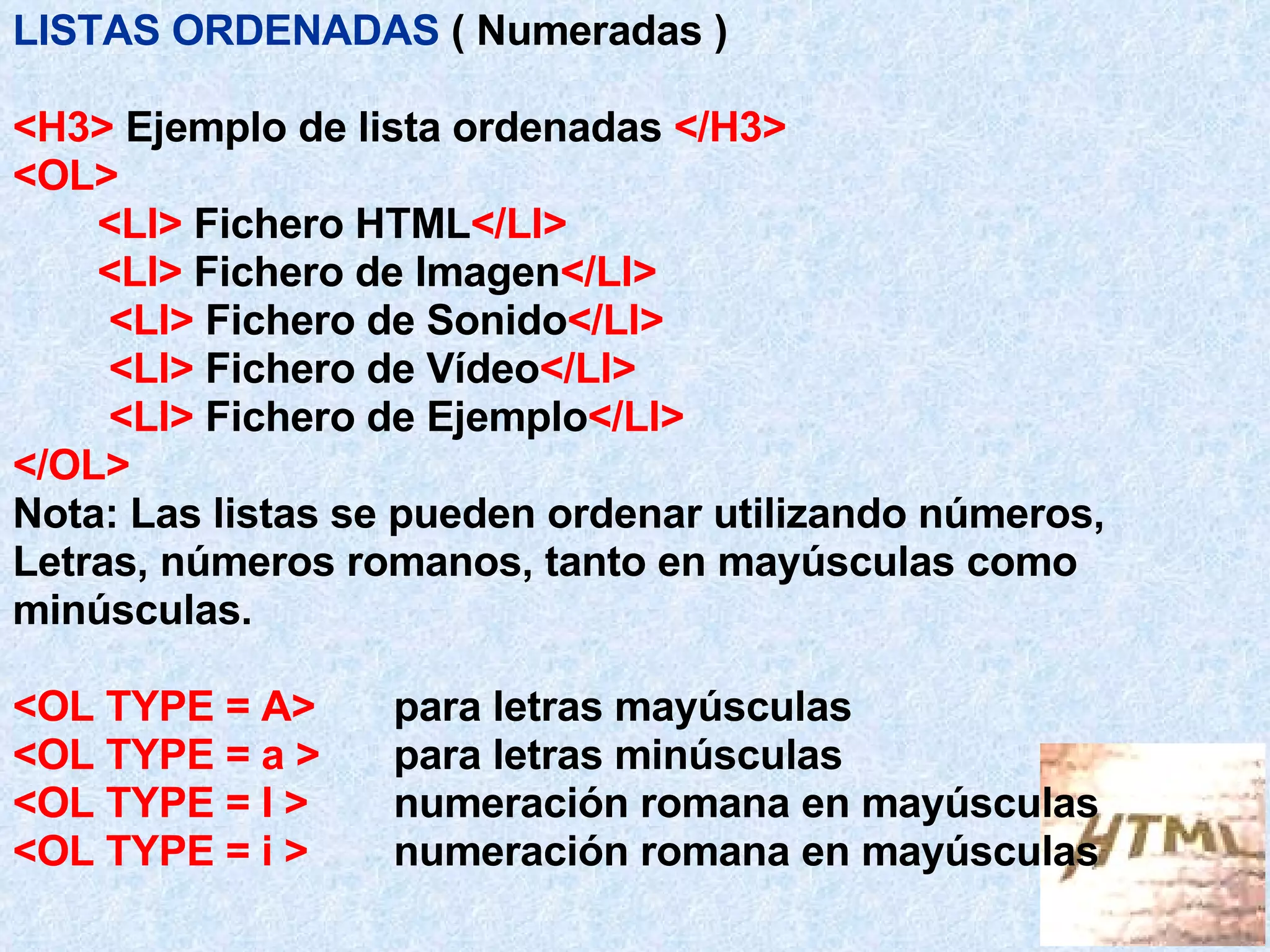 LISTAS ORDENADAS   ( Numeradas ) <H3>  Ejemplo de lista ordenadas  </H3> <OL> <LI>  Fichero HTML </LI> <LI>  Fichero de Imagen </LI>   <LI>  Fichero de Sonido </LI>   <LI>  Fichero de Vídeo </LI>   <LI>  Fichero de Ejemplo </LI> </OL> Nota:   Las listas se pueden ordenar utilizando números, Letras, números romanos, tanto en mayúsculas como minúsculas. <OL TYPE = A> para letras mayúsculas <OL TYPE = a >   para letras minúsculas <OL TYPE = I > numeración romana en mayúsculas <OL TYPE = i >   numeración romana en mayúsculas 