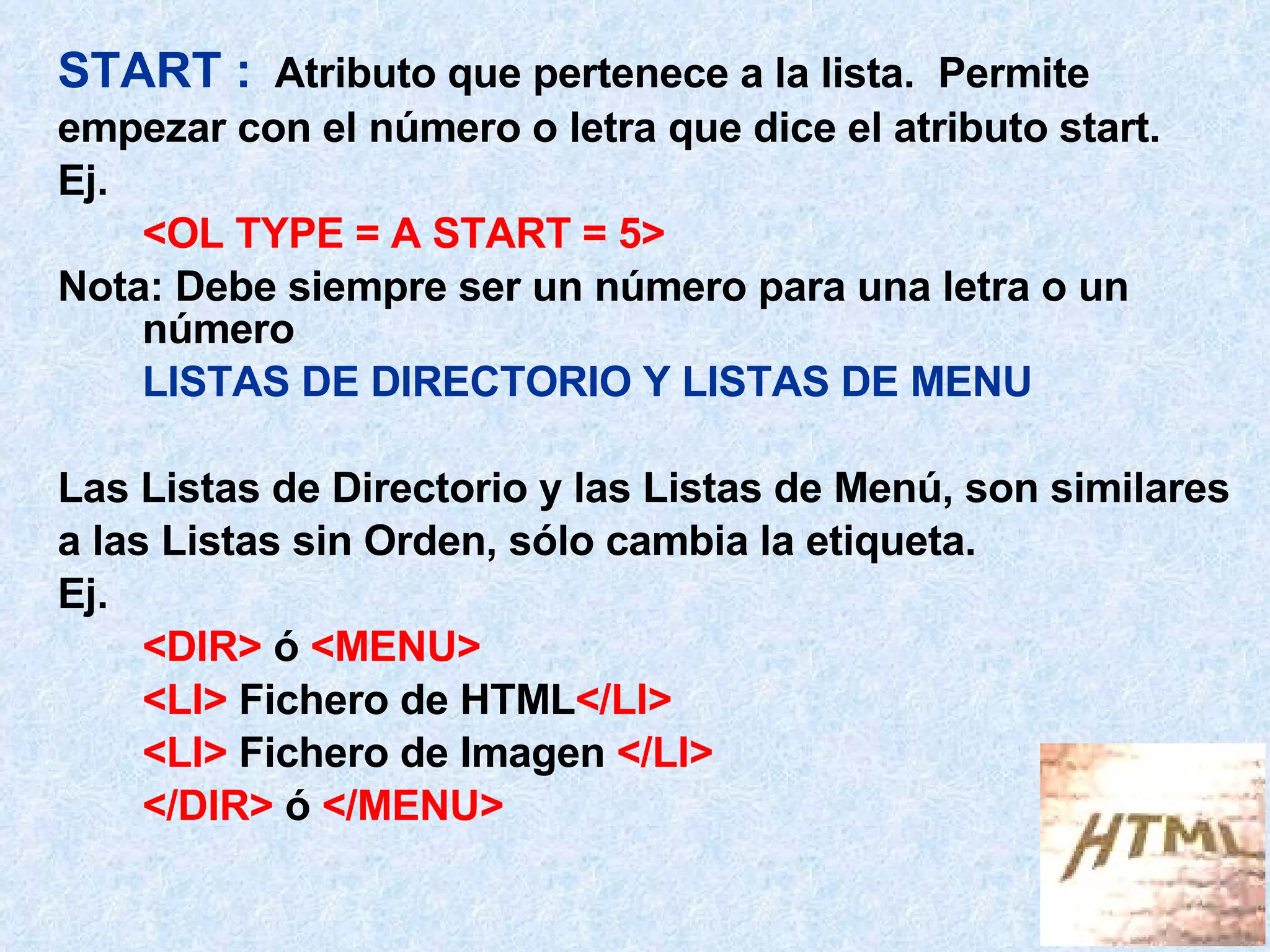 START :   Atributo que pertenece a la lista.  Permite  empezar con el número o letra que dice el atributo start. Ej.  <OL TYPE = A START = 5> Nota: Debe siempre ser un número para una letra o un número LISTAS DE DIRECTORIO Y LISTAS DE MENU Las Listas de Directorio y las Listas de Menú, son similares a las Listas sin Orden, sólo cambia la etiqueta. Ej.  <DIR>  ó  <MENU> <LI>  Fichero de HTML </LI> <LI>  Fichero de Imagen  </LI> </DIR>  ó  </MENU> 