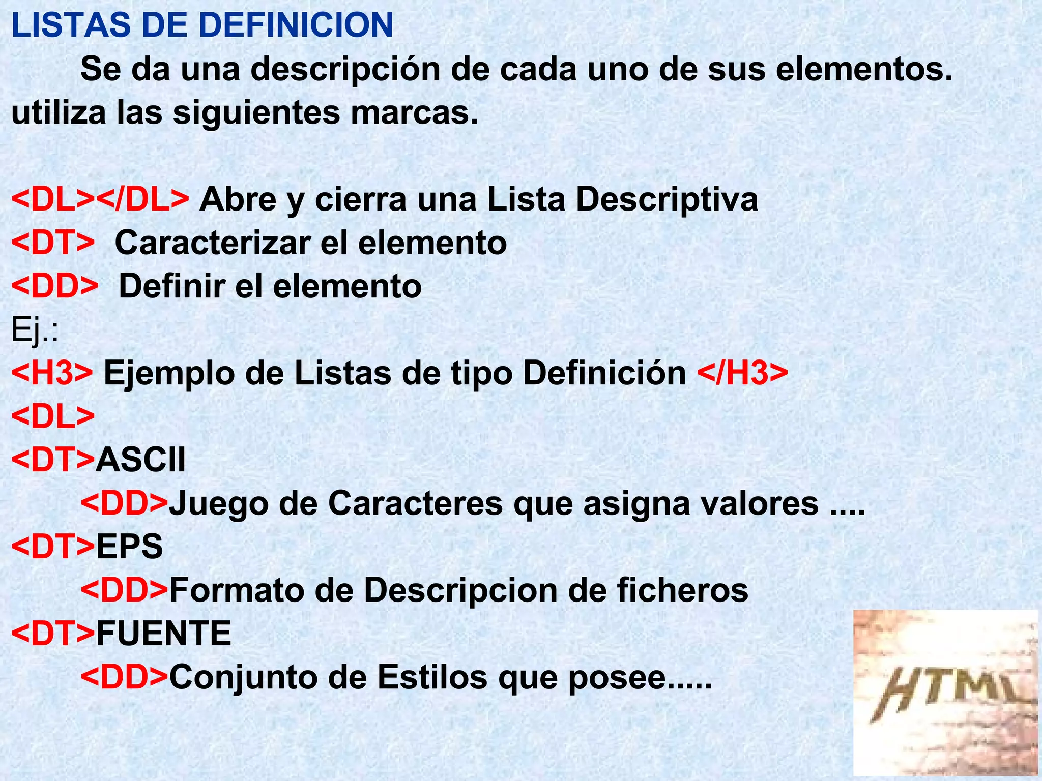 LISTAS DE DEFINICION Se da una descripción de cada uno de sus elementos.  utiliza las siguientes marcas. <DL></DL>  Abre y cierra una Lista Descriptiva <DT>   Caracterizar el elemento <DD>   Definir el elemento Ej.: <H3>  Ejemplo de Listas de tipo Definición  </H3> <DL> <DT> ASCII <DD> Juego de Caracteres que asigna valores .... <DT> EPS <DD> Formato de Descripcion de ficheros <DT> FUENTE <DD> Conjunto de Estilos que posee..... 