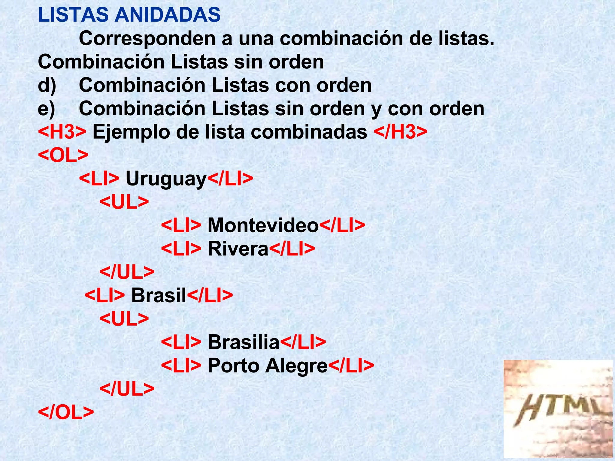 LISTAS ANIDADAS Corresponden a una combinación de listas. Combinación Listas sin orden  Combinación Listas con orden Combinación Listas sin orden y con orden <H3>  Ejemplo de lista combinadas  </H3> <OL> <LI>  Uruguay </LI> <UL> <LI>  Montevideo </LI>   <LI>  Rivera </LI>   </UL>   <LI>  Brasil </LI>   <UL> <LI>  Brasilia </LI>   <LI>  Porto Alegre </LI>   </UL> </OL> 