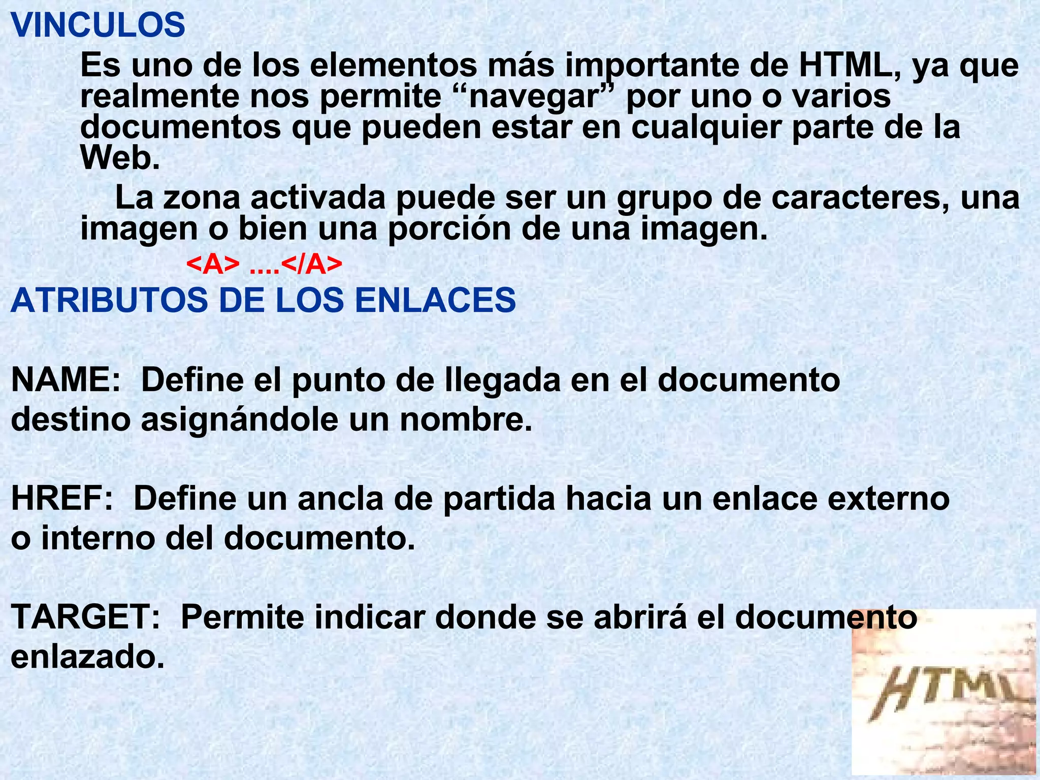 VINCULOS Es uno de los elementos más importante de HTML, ya que realmente nos permite “navegar” por uno o varios documentos que pueden estar en cualquier parte de la Web. La zona activada puede ser un grupo de caracteres, una imagen o bien una porción de una imagen. <A> ....</A>   ATRIBUTOS DE LOS ENLACES NAME:  Define el punto de llegada en el documento  destino asignándole un nombre.  HREF:  Define un ancla de partida hacia un enlace externo  o interno del documento. TARGET:  Permite indicar donde se abrirá el documento  enlazado. 