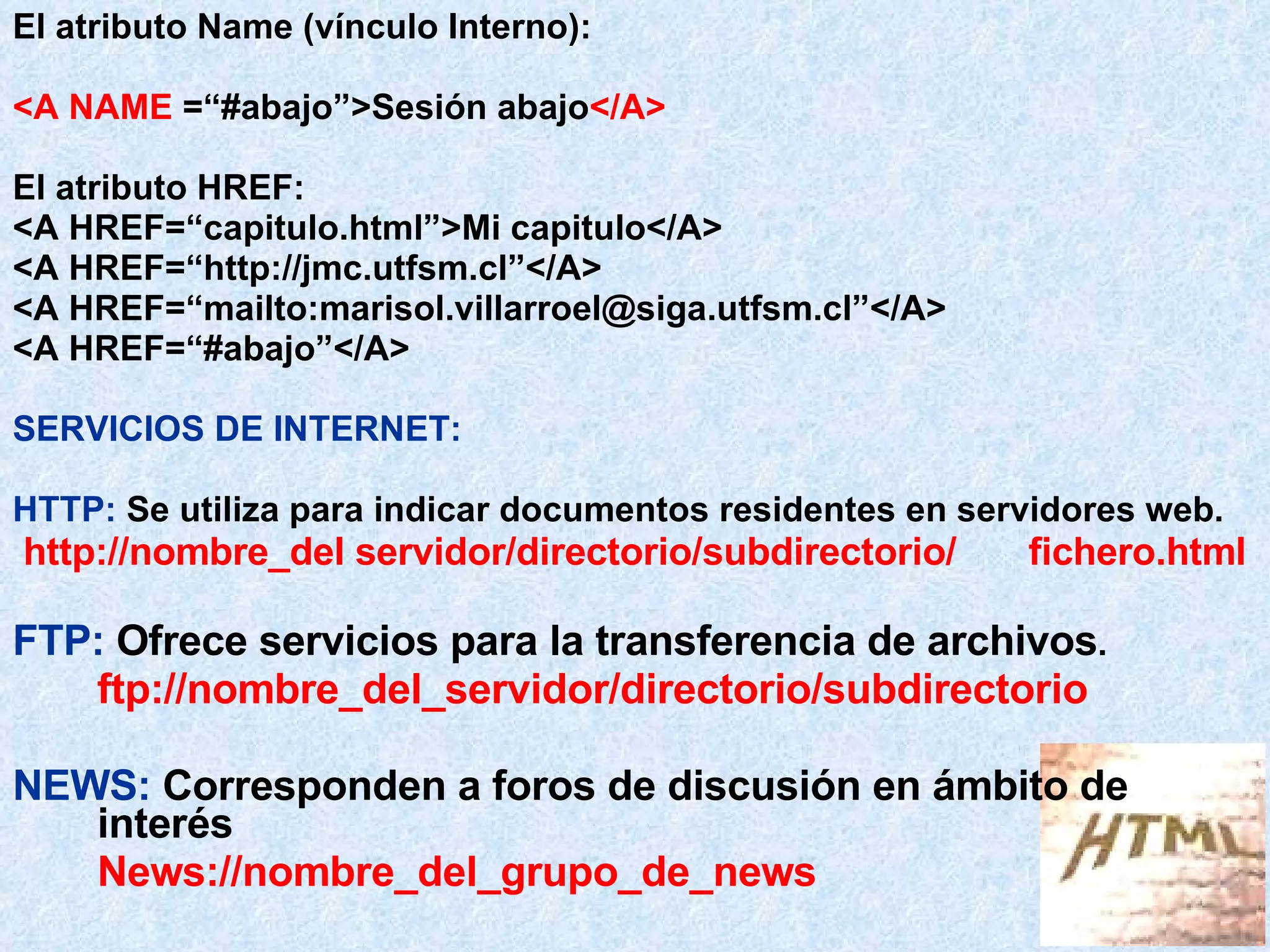El atributo Name (vínculo Interno): <A NAME  =“#abajo”>Sesión abajo </A> El atributo HREF: <A HREF=“capitulo.html”>Mi capitulo</A> <A HREF=“http://jmc.utfsm.cl”</A> <A HREF=“mailto:marisol.villarroel@siga.utfsm.cl”</A> <A HREF=“#abajo”</A> SERVICIOS DE INTERNET: HTTP:   Se utiliza para indicar documentos residentes en servidores web. http://nombre_del servidor/directorio/subdirectorio/ fichero.html FTP:   Ofrece servicios para la transferencia de archivos . ftp://nombre_del_servidor/directorio/subdirectorio NEWS:   Corresponden a foros de discusión en ámbito de interés News://nombre_del_grupo_de_news 