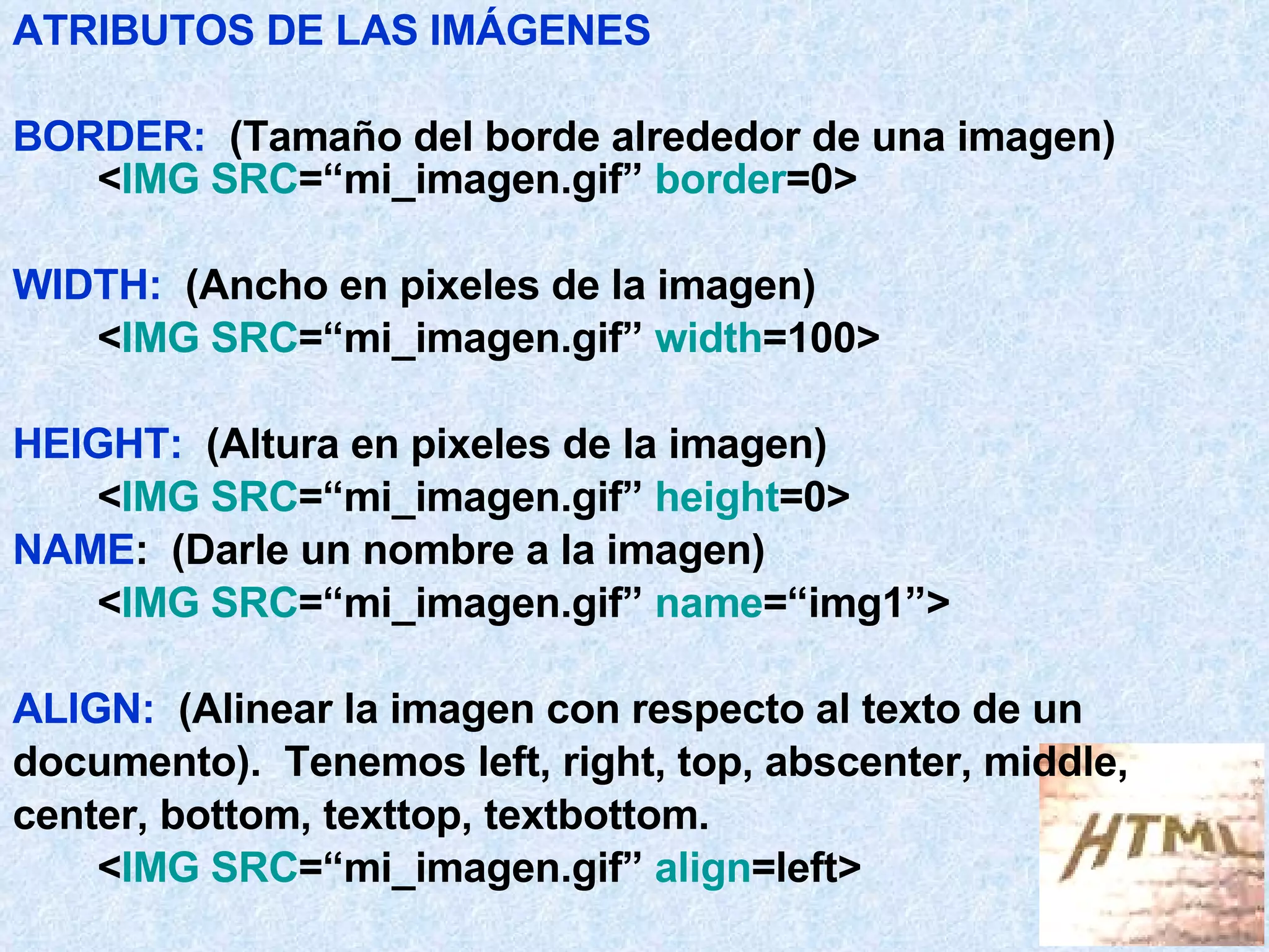 ATRIBUTOS DE LAS IMÁGENES BORDER:   (Tamaño del borde alrededor de una imagen) < IMG SRC =“mi_imagen.gif”  border =0> WIDTH:   (Ancho en pixeles de la imagen) < IMG SRC =“mi_imagen.gif”  width =100> HEIGHT:   (Altura en pixeles de la imagen) < IMG SRC =“mi_imagen.gif”  height =0> NAME :  (Darle un nombre a la imagen) < IMG SRC =“mi_imagen.gif”  name =“img1”> ALIGN:   (Alinear la imagen con respecto al texto de un  documento).  Tenemos left, right, top, abscenter, middle,  center, bottom, texttop, textbottom. < IMG SRC =“mi_imagen.gif”  align =left> 