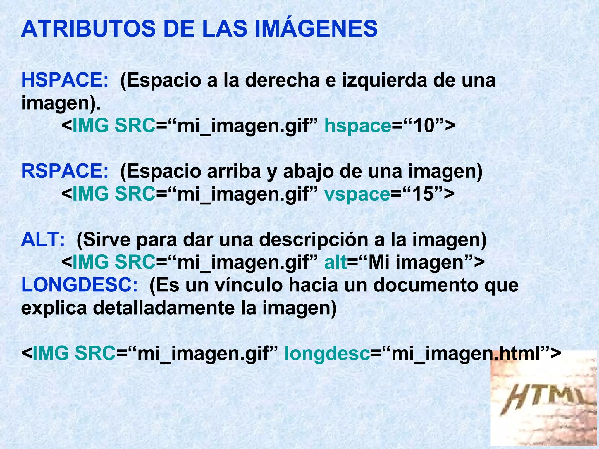 ATRIBUTOS DE LAS IMÁGENES HSPACE:   (Espacio a la derecha e izquierda de una  imagen). < IMG SRC =“mi_imagen.gif”  hspace =“10”> RSPACE:   (Espacio arriba y abajo de una imagen) < IMG SRC =“mi_imagen.gif”  vspace =“15”> ALT:   (Sirve para dar una descripción a la imagen) < IMG SRC =“mi_imagen.gif”  alt =“Mi imagen”> LONGDESC:   (Es un vínculo hacia un documento que explica detalladamente la imagen) < IMG SRC =“mi_imagen.gif”  longdesc =“mi_imagen.html”> 