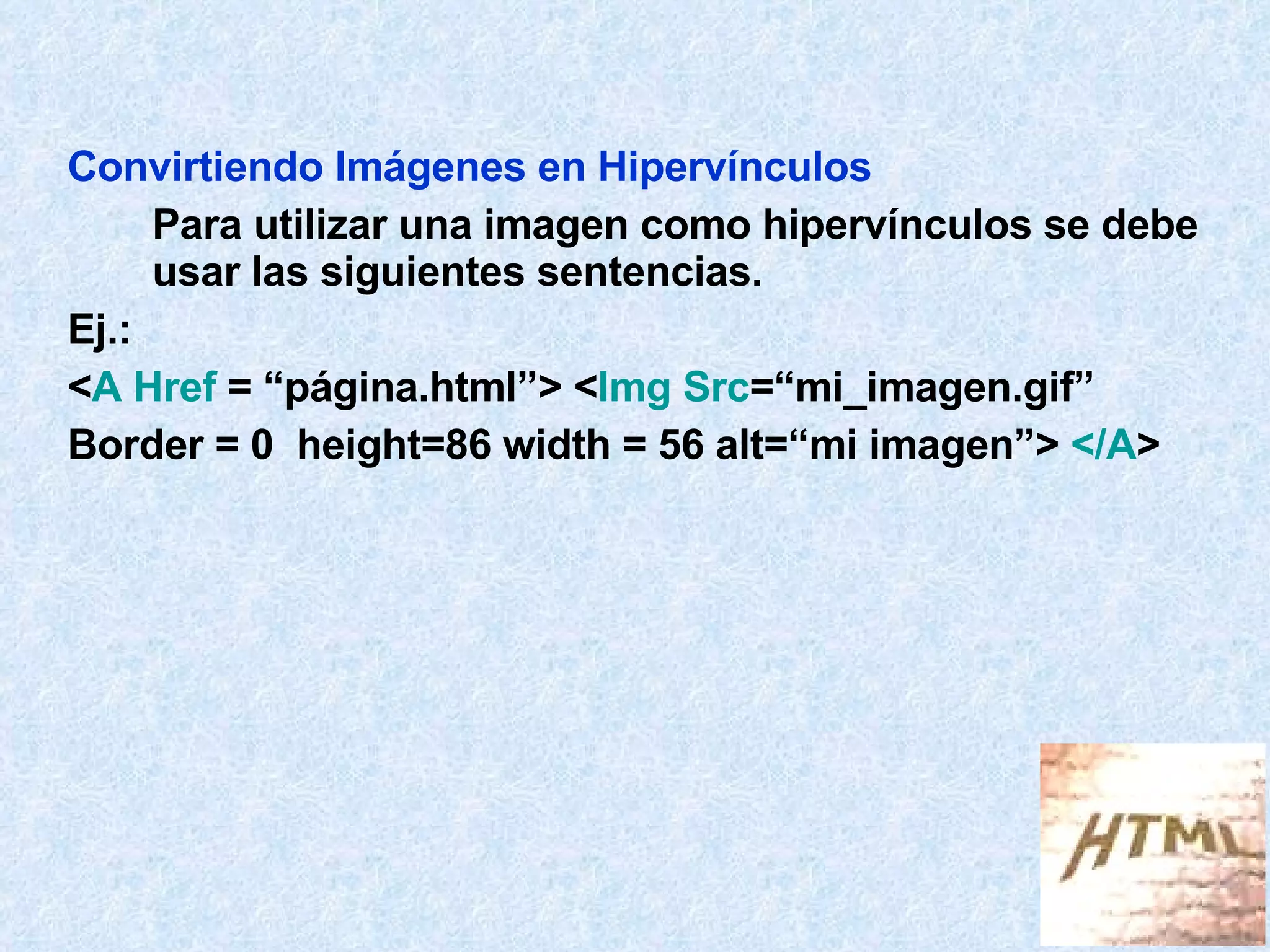 Convirtiendo Imágenes en Hipervínculos Para utilizar una imagen como hipervínculos se debe usar las siguientes sentencias. Ej.: < A Href  = “página.html”> < Img Src =“mi_imagen.gif”  Border = 0  height=86 width = 56 alt=“mi imagen”>  </A > 