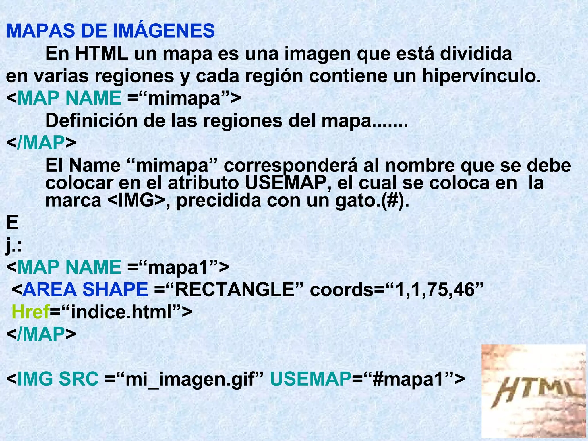 MAPAS DE IMÁGENES En HTML un mapa es una imagen que está dividida en varias regiones y cada región contiene un hipervínculo. < MAP NAME  =“mimapa”> Definición de las regiones del mapa....... < /MAP > El Name “mimapa” corresponderá al nombre que se debe colocar en el atributo USEMAP, el cual se coloca en  la marca <IMG>, precidida con un gato.(#).  E j.: < MAP NAME  =“mapa1”> < AREA SHAPE  =“RECTANGLE” coords=“1,1,75,46” Href =“indice.html”>  < /MAP > < IMG SRC  =“mi_imagen.gif”  USEMAP =“#mapa1”> 