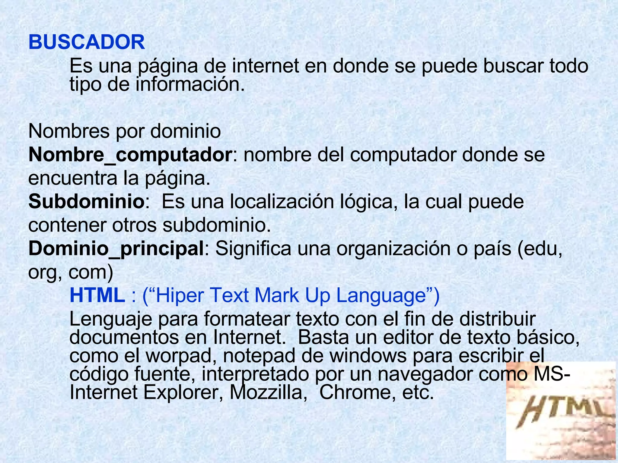 BUSCADOR Es una página de internet en donde se puede buscar todo tipo de información. Nombres por dominio Nombre_computador : nombre del computador donde se encuentra la página. Subdominio :  Es una localización lógica, la cual puede contener otros subdominio. Dominio_principal : Significa una organización o país (edu,  org, com) HTML  : (“Hiper Text Mark Up Language”) Lenguaje para formatear texto con el fin de distribuir documentos en Internet.  Basta un editor de texto básico, como el worpad, notepad de windows para escribir el código fuente, interpretado por un navegador como MS-Internet Explorer, Mozzilla,  Chrome, etc. 