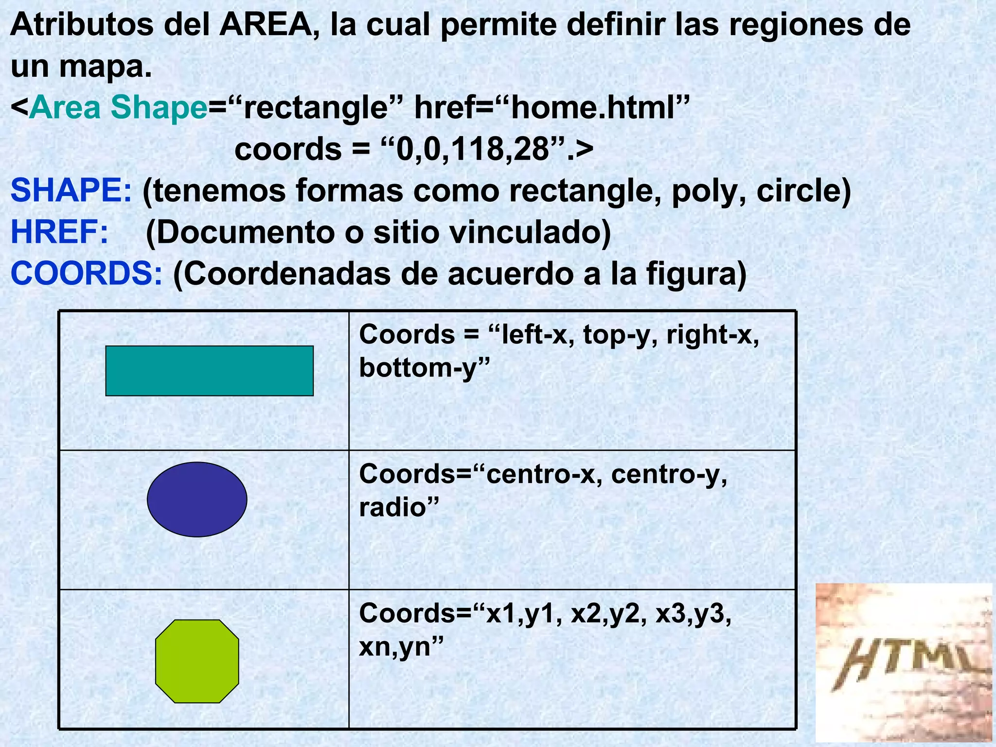 Atributos del AREA, la cual permite definir las regiones de un mapa. < Area Shape =“rectangle” href=“home.html”  coords = “0,0,118,28”.> SHAPE:  (tenemos formas como rectangle, poly, circle) HREF:  (Documento o sitio vinculado) COORDS:  (Coordenadas de acuerdo a la figura) Coords=“x1,y1, x2,y2, x3,y3, xn,yn” Coords=“centro-x, centro-y, radio” Coords = “left-x, top-y, right-x, bottom-y” 