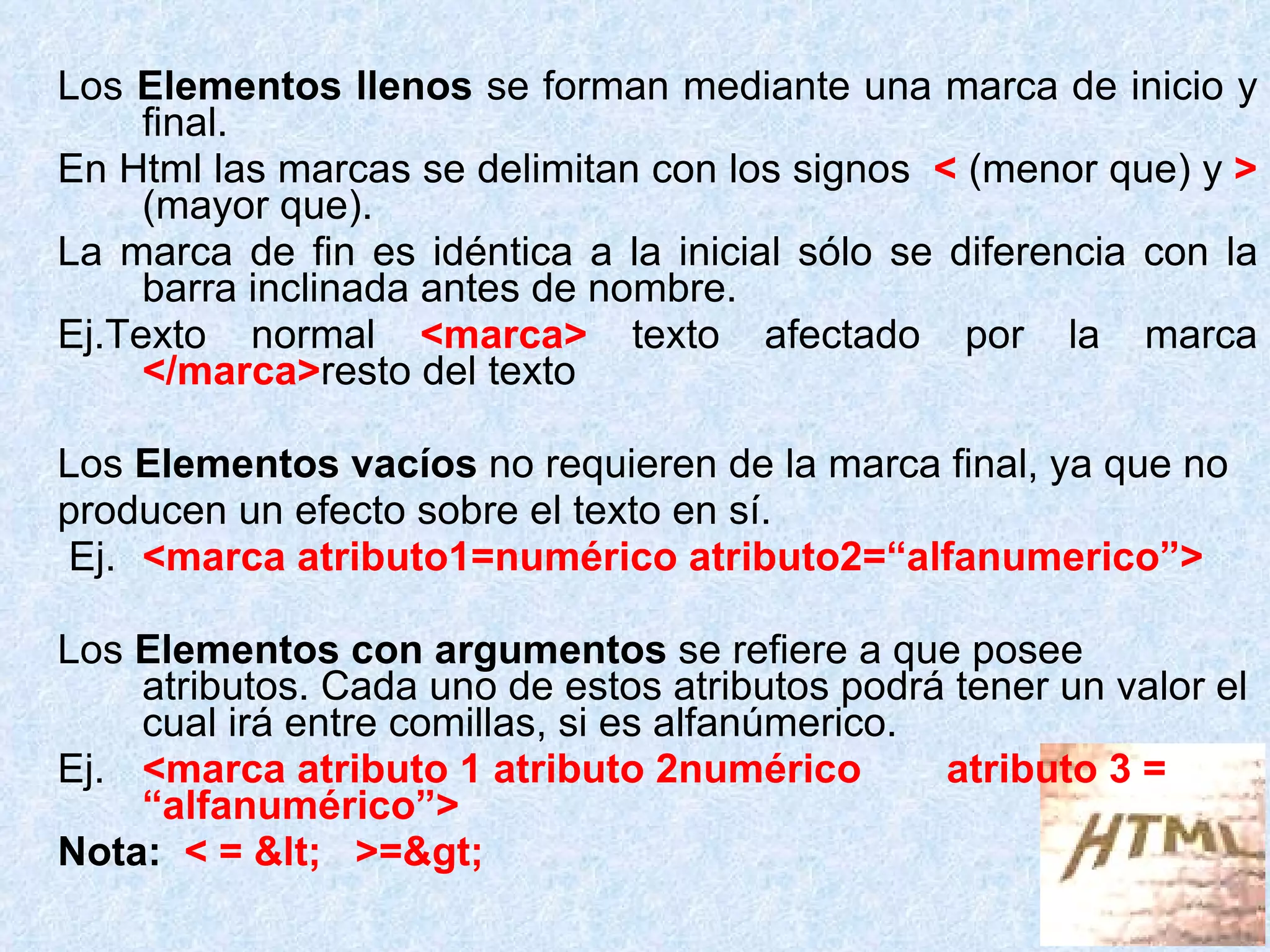 Los  Elementos llenos  se forman mediante una marca de inicio y final.  En Html las marcas se delimitan con los signos  <  (menor que) y   >  (mayor que).  La marca de fin es idéntica a la inicial sólo se diferencia con la barra inclinada antes de nombre. Ej.Texto normal  <marca>  texto afectado por la marca  </marca> resto del texto Los  Elementos vacíos  no requieren de la marca final, ya que no  producen un efecto sobre el texto en sí. Ej. <marca atributo1=numérico atributo2=“alfanumerico”> Los  Elementos con argumentos  se refiere a que posee atributos. Cada uno de estos atributos podrá tener un valor el cual irá entre comillas, si es alfanúmerico. Ej. <marca atributo 1 atributo 2numérico atributo 3 = “alfanumérico”> Nota:   < = <  >=> 