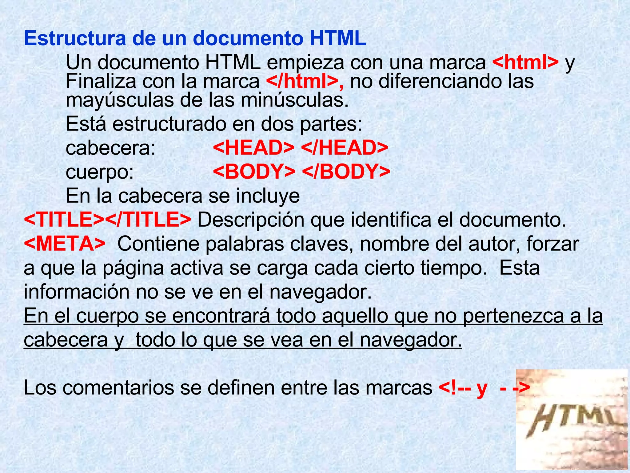 Estructura de un documento HTML Un documento HTML empieza con una marca  <html>  y  Finaliza con la marca  </html>,  no diferenciando las  mayúsculas de las minúsculas. Está estructurado en dos partes: cabecera: <HEAD> </HEAD> cuerpo: <BODY> </BODY> En la cabecera se incluye  <TITLE></TITLE>  Descripción que identifica el documento. <META>   Contiene palabras claves, nombre del autor, forzar  a que la página activa se carga cada cierto tiempo.  Esta  información no se ve en el navegador. En el cuerpo se encontrará todo aquello que no pertenezca a la cabecera y  todo lo que se vea en el navegador. Los comentarios se definen entre las marcas  <!-- y  - -> 