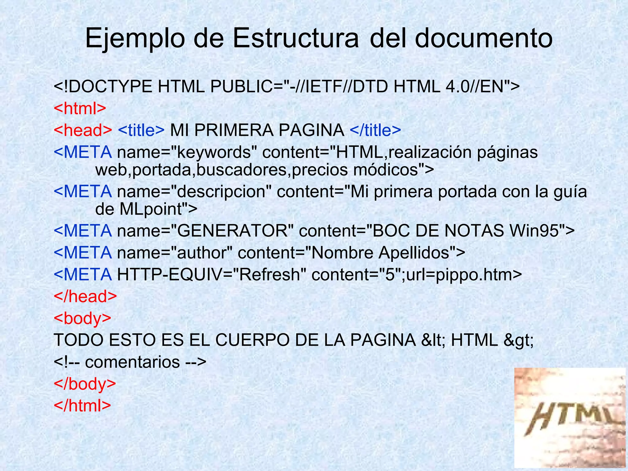 <!DOCTYPE HTML PUBLIC="-//IETF//DTD HTML 4.0//EN"> <html> <head>  <title>  MI PRIMERA PAGINA  </title> <META  name="keywords" content="HTML,realización páginas web,portada,buscadores,precios módicos"> <META  name="descripcion" content="Mi primera portada con la guía de MLpoint"> <META  name="GENERATOR" content="BOC DE NOTAS Win95"> <META  name="author" content="Nombre Apellidos"> <META  HTTP-EQUIV="Refresh" content="5";url=pippo.htm> </head> <body> TODO ESTO ES EL CUERPO DE LA PAGINA < HTML > <!-- comentarios --> </body> </html> Ejemplo de Estructura   del documento 