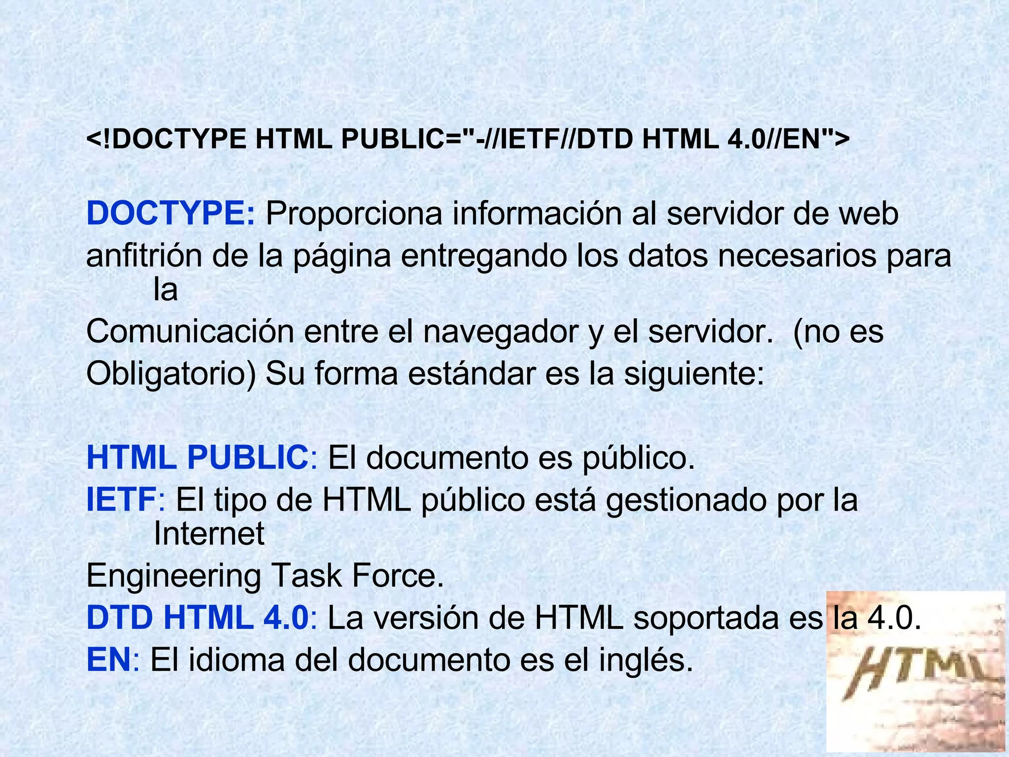 <!DOCTYPE HTML PUBLIC="-//IETF//DTD HTML 4.0//EN"> DOCTYPE:  Proporciona información al servidor de web  anfitrión de la página entregando los datos necesarios para la  Comunicación entre el navegador y el servidor.  (no es  Obligatorio) Su forma estándar es la siguiente: HTML PUBLIC :  El documento es público. IETF :  El tipo de HTML público está gestionado por la Internet Engineering Task Force. DTD HTML 4.0 :  La versión de HTML soportada es la 4.0. EN :  El idioma del documento es el inglés. 
