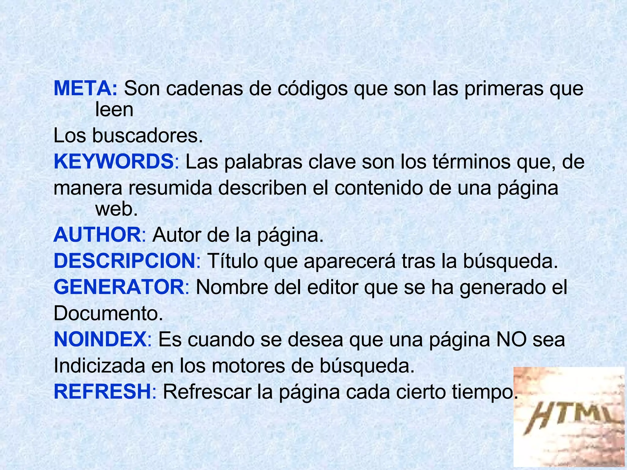 META:  Son cadenas de códigos que son las primeras que leen Los buscadores. KEYWORDS :  Las palabras clave son los términos que, de manera resumida describen el contenido de una página web. AUTHOR :  Autor de la página. DESCRIPCION :  Título que aparecerá tras la búsqueda. GENERATOR :  Nombre del editor que se ha generado el Documento. NOINDEX :  Es cuando se desea que una página NO sea  Indicizada en los motores de búsqueda. REFRESH :  Refrescar la página cada cierto tiempo. 