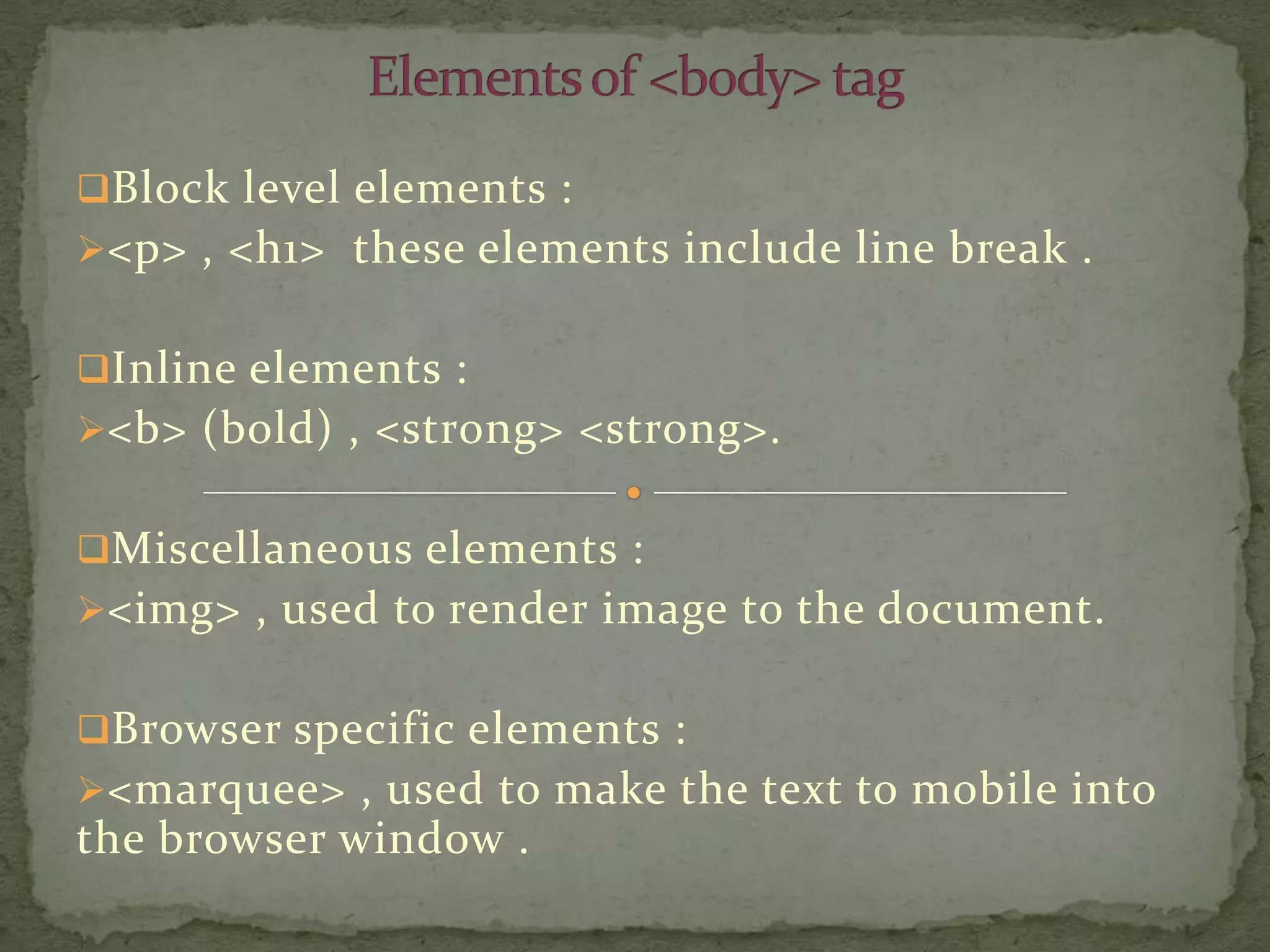 Block level elements :
<p> , <h1> these elements include line break .


Inline elements :
<b> (bold) , <strong> <strong>.


Miscellaneous elements :
<img> , used to render image to the document.


Browser specific elements :
<marquee> , used to make the text to mobile into
the browser window .
 