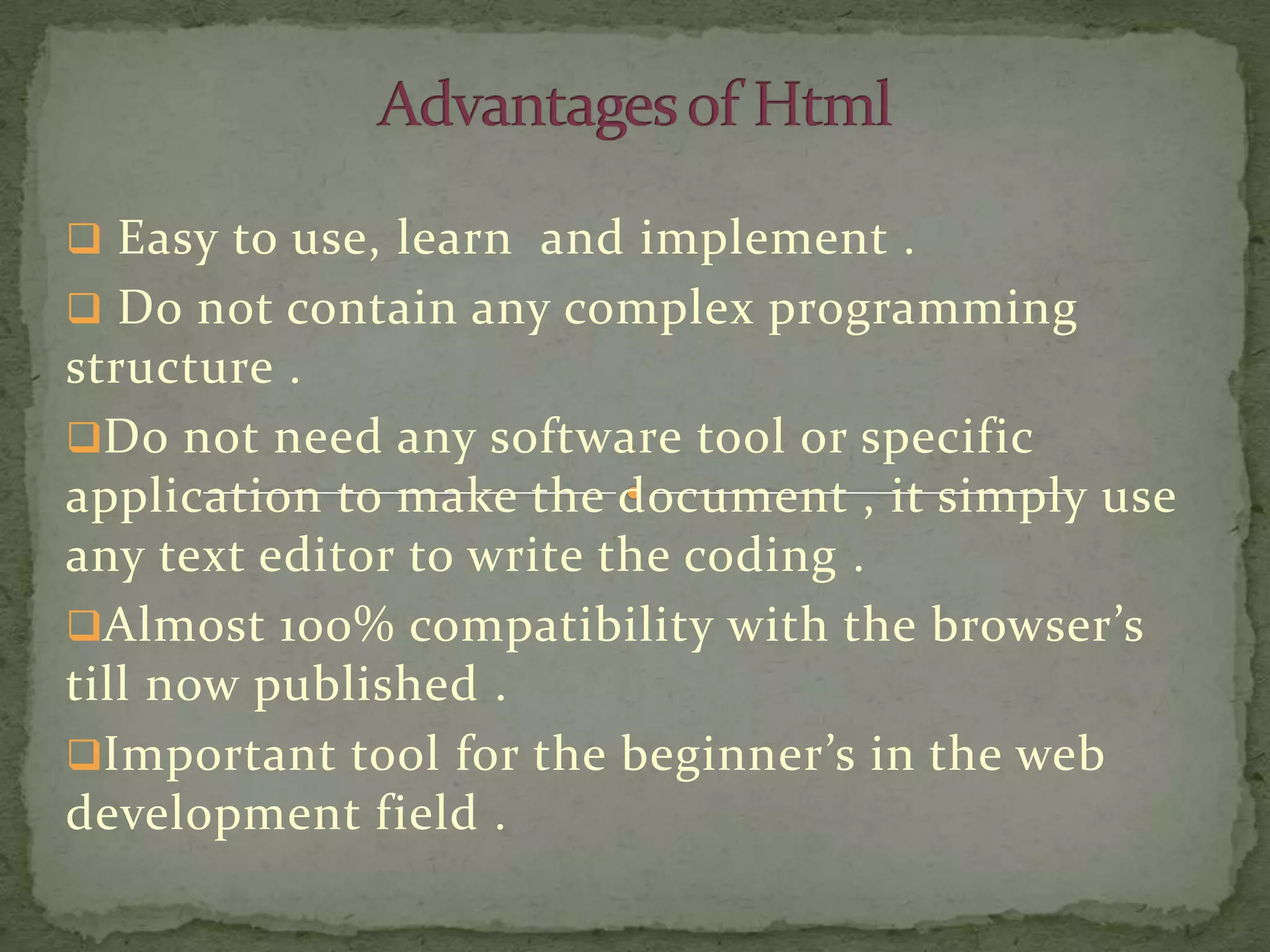  Easy to use, learn and implement .
 Do not contain any complex programming
structure .
Do not need any software tool or specific
application to make the document , it simply use
any text editor to write the coding .
Almost 100% compatibility with the browser’s
till now published .
Important tool for the beginner’s in the web
development field .
 