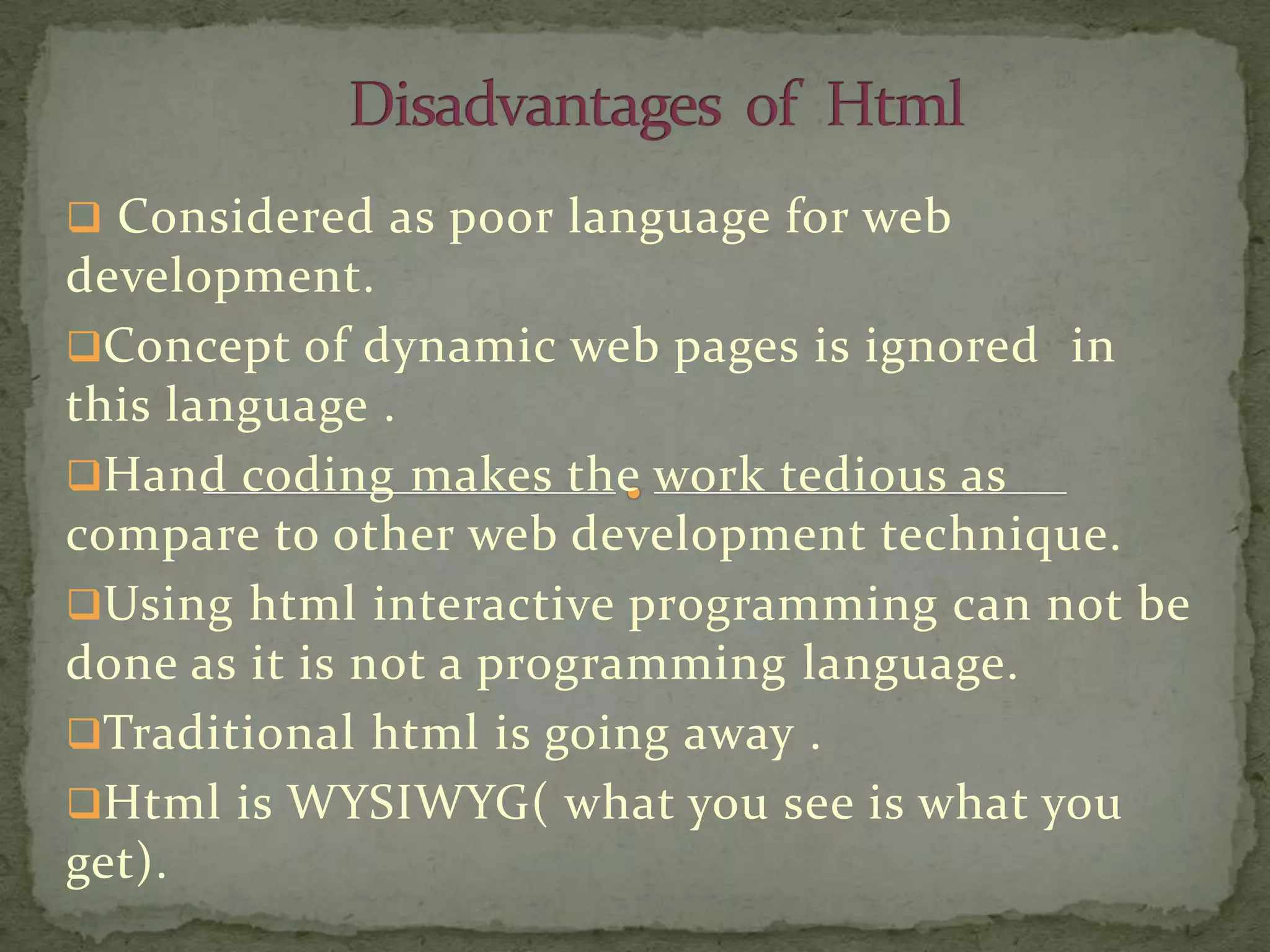  Considered as poor language for web
development.
Concept of dynamic web pages is ignored in
this language .
Hand coding makes the work tedious as
compare to other web development technique.
Using html interactive programming can not be
done as it is not a programming language.
Traditional html is going away .
Html is WYSIWYG( what you see is what you
get).
 