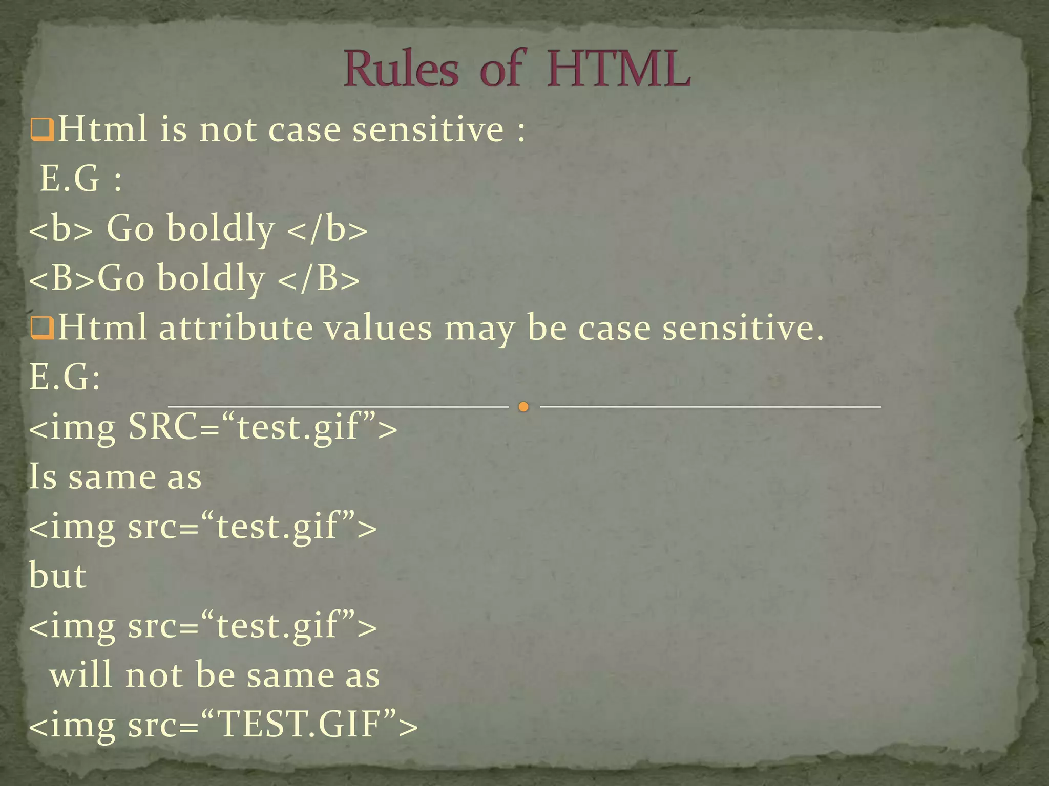 Html is not case sensitive :
 E.G :
<b> Go boldly </b>
<B>Go boldly </B>
Html attribute values may be case sensitive.
E.G:
<img SRC=“test.gif ”>
Is same as
<img src=“test.gif ”>
but
<img src=“test.gif ”>
 will not be same as
<img src=“TEST.GIF”>
 