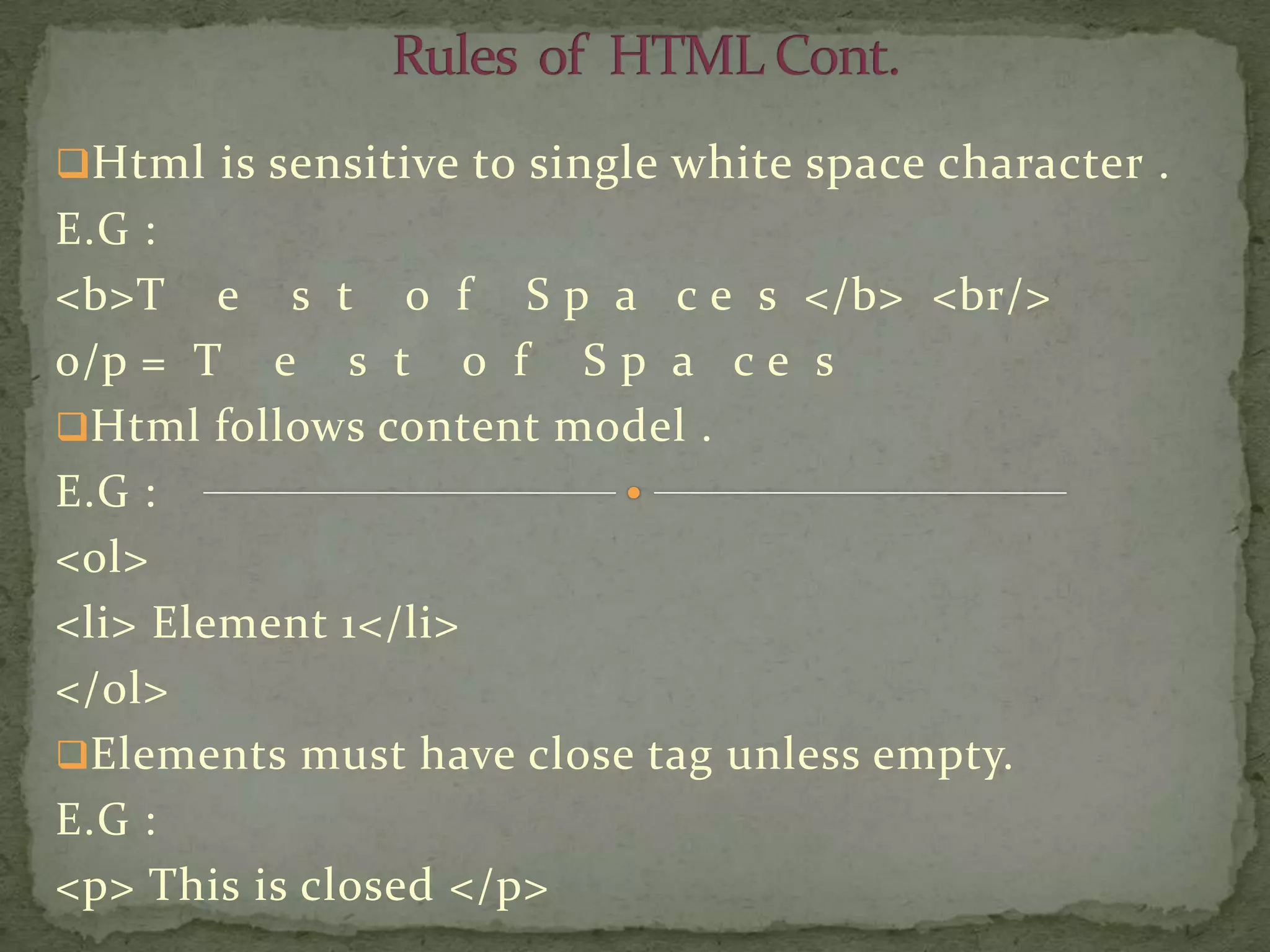 Html is sensitive to single white space character .
E.G :
<b>T e s t o f S p a c e s </b> <br/>
o/p = T e s t o f S p a c e s
Html follows content model .
E.G :
<ol>
<li> Element 1</li>
</ol>
Elements must have close tag unless empty.
E.G :
<p> This is closed </p>
 
