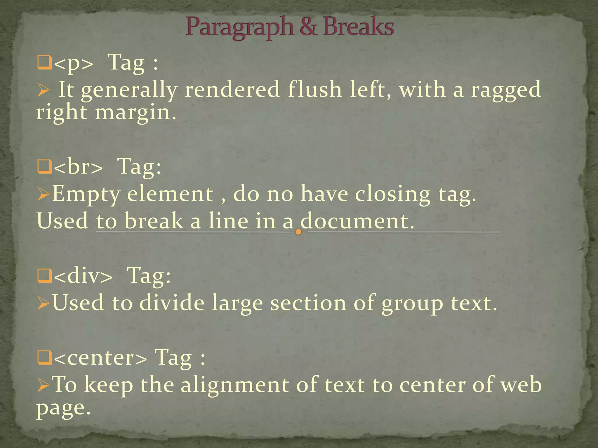 <p> Tag :
 It generally rendered f lush left, with a ragged
right margin.

<br> Tag:
Empty element , do no have closing tag.
Used to break a line in a document.

<div> Tag:
Used to divide large section of group text.

<center> Tag :
To keep the alignment of text to center of web
page.
 