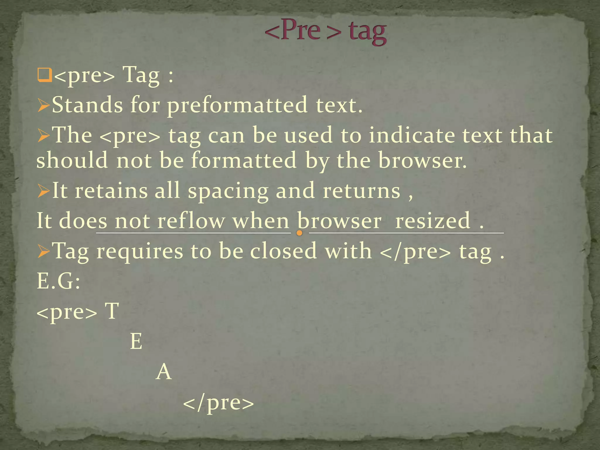 <pre> Tag :
Stands for preformatted text.
The <pre> tag can be used to indicate text that
should not be formatted by the browser.
It retains all spacing and returns ,
It does not ref low when browser resized .
Tag requires to be closed with </pre> tag .
E.G:
<pre> T
         E
            A
               </pre>
 