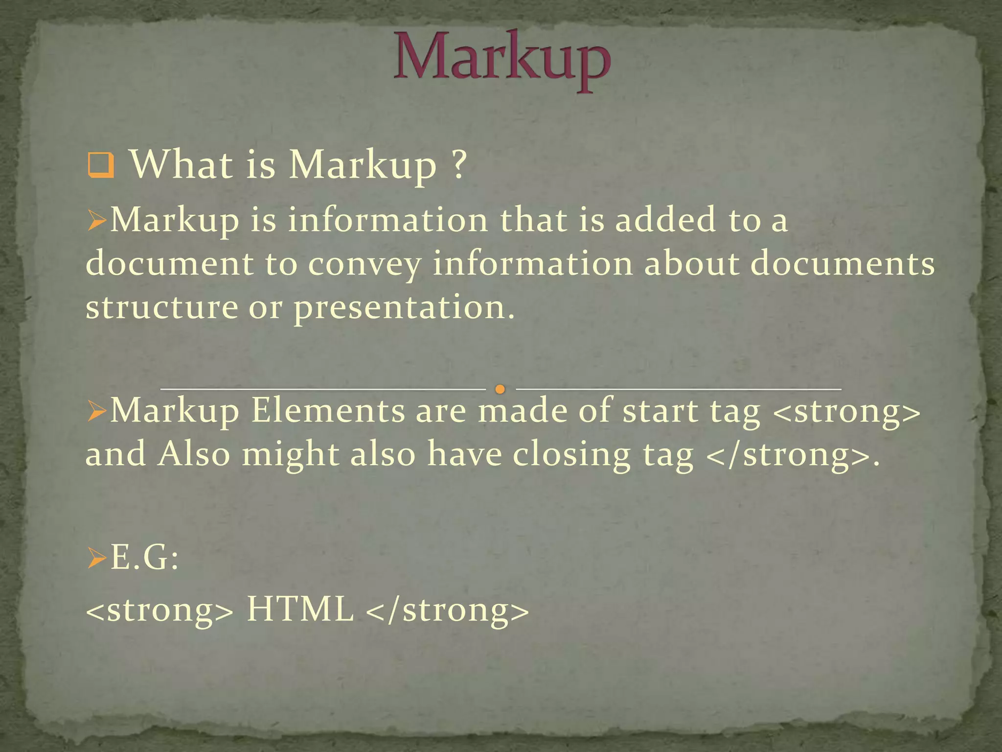  What is Markup ?
Markup is information that is added to a
document to convey information about documents
structure or presentation.

Markup Elements are made of start tag <strong>
and Also might also have closing tag </strong>.

E.G:
<strong> HTML </strong>
 