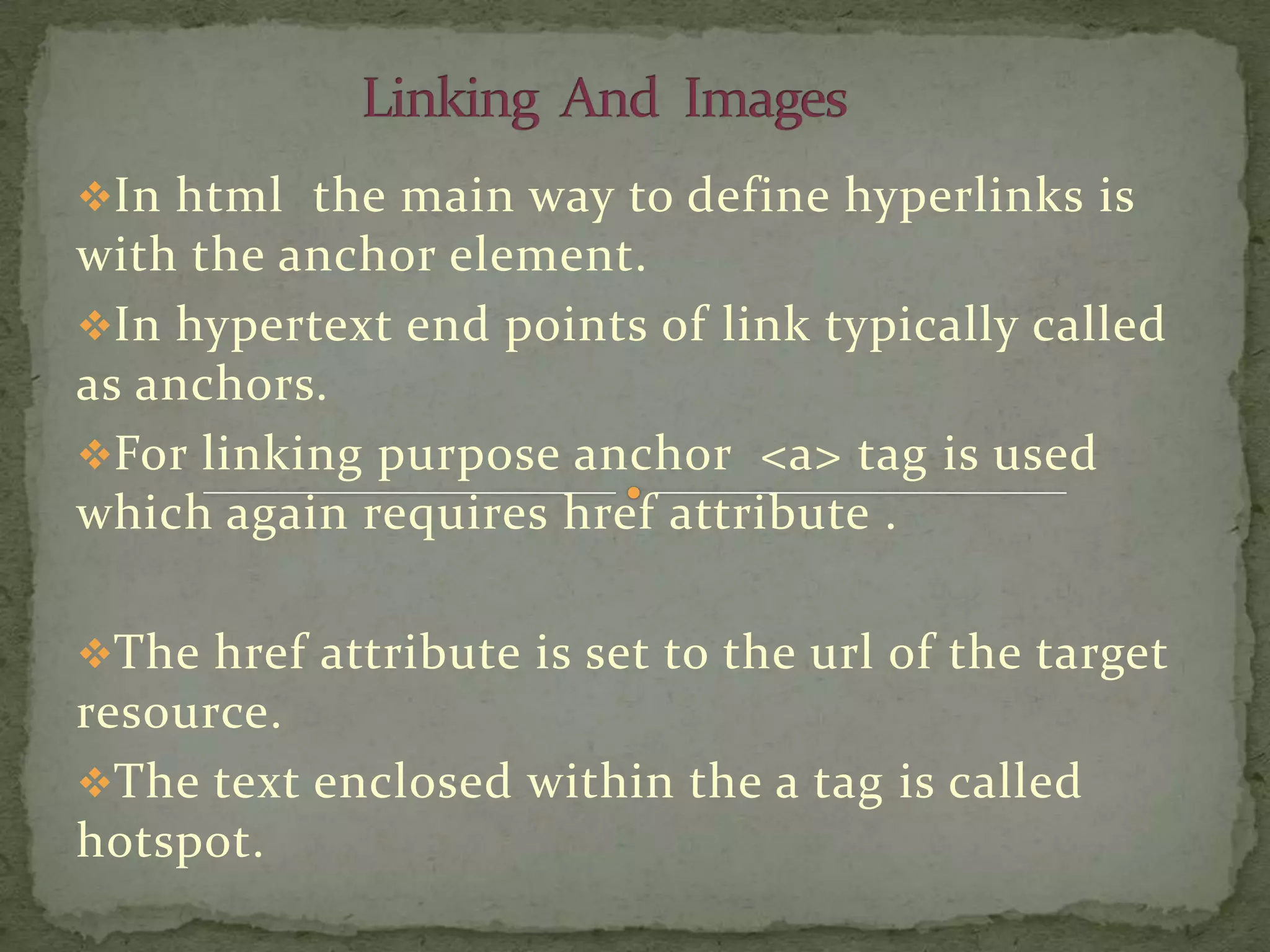 In html the main way to define hyperlinks is
with the anchor element.
In hypertext end points of link typically called
as anchors.
For linking purpose anchor <a> tag is used
which again requires href attribute .

The href attribute is set to the url of the target
resource.
The text enclosed within the a tag is called
hotspot.
 