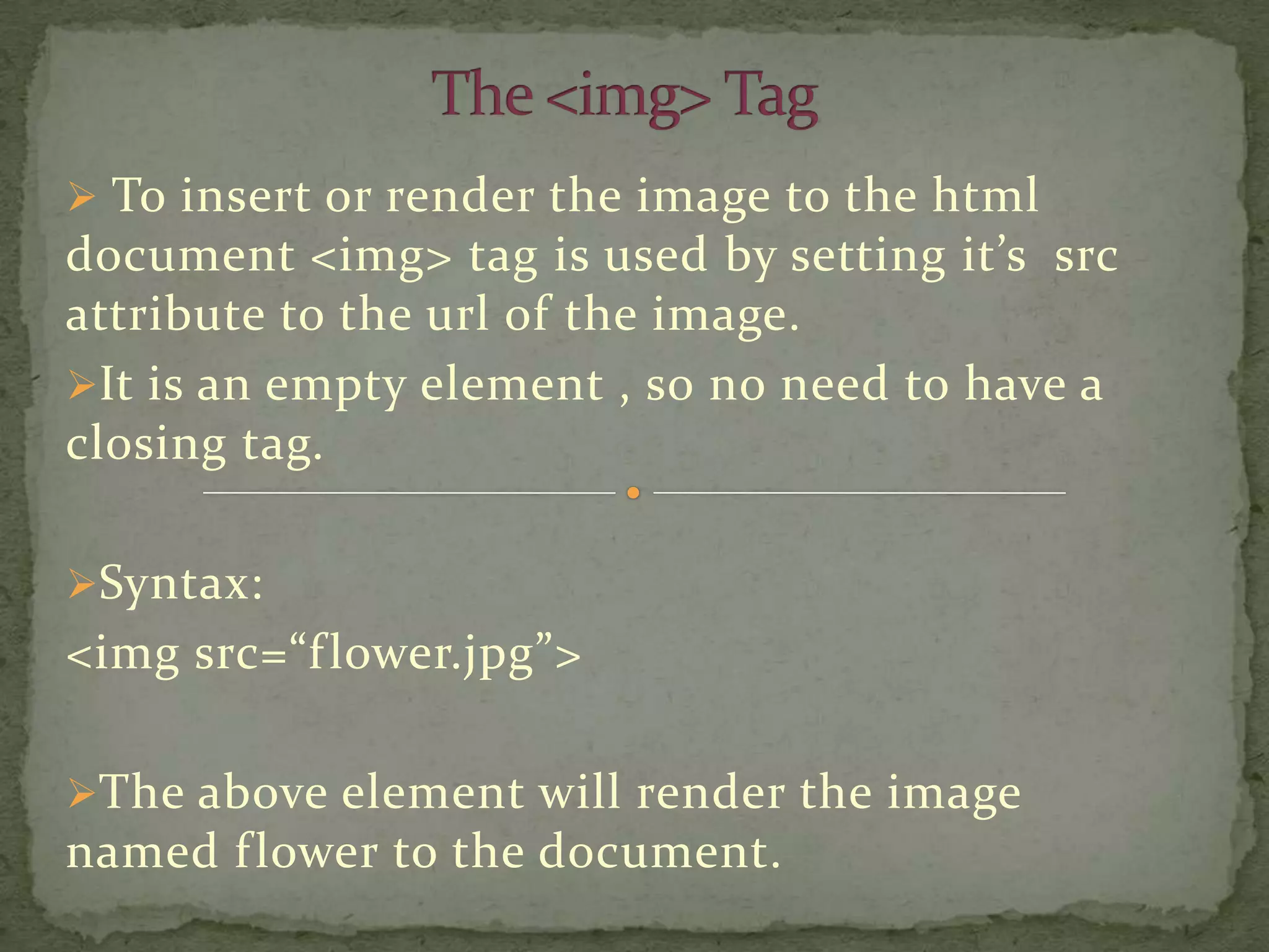  To insert or render the image to the html
document <img> tag is used by setting it’s src
attribute to the url of the image.
It is an empty element , so no need to have a
closing tag.

Syntax:
<img src=“f lower.jpg”>

The above element will render the image
named f lower to the document.
 