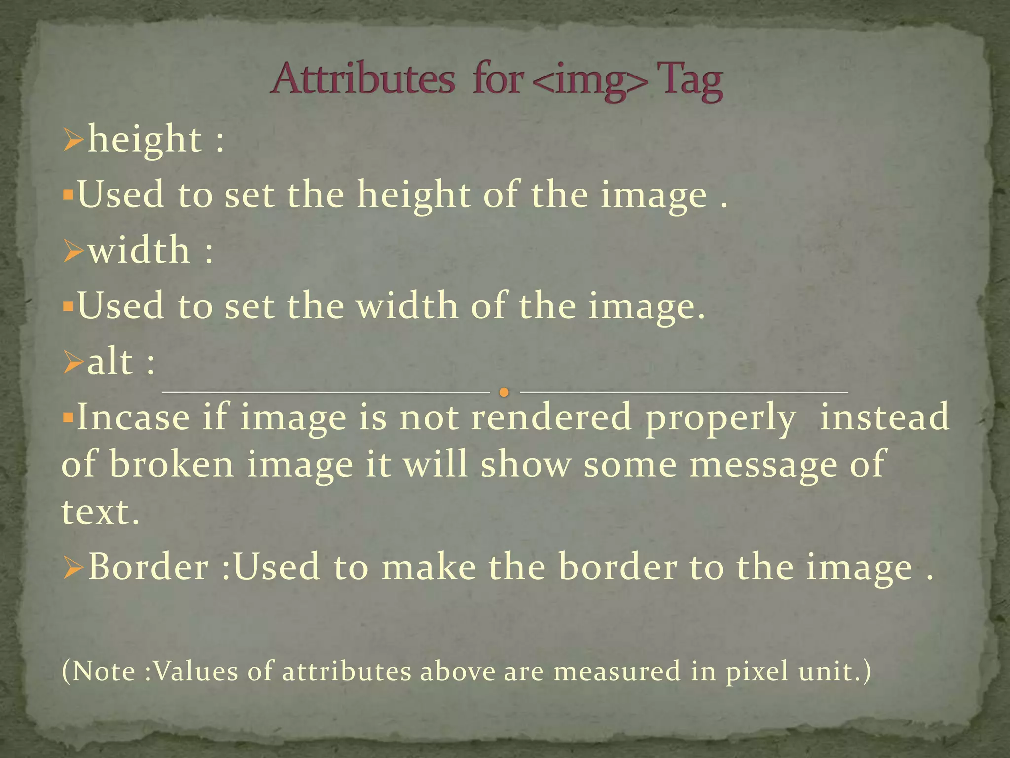 height :
Used to set the height of the image .
width :
Used to set the width of the image.
alt :
Incase if image is not rendered properly instead
of broken image it will show some message of
text.
Border :Used to make the border to the image .


(Note :Values of attributes above are measured in pixel unit.)
 