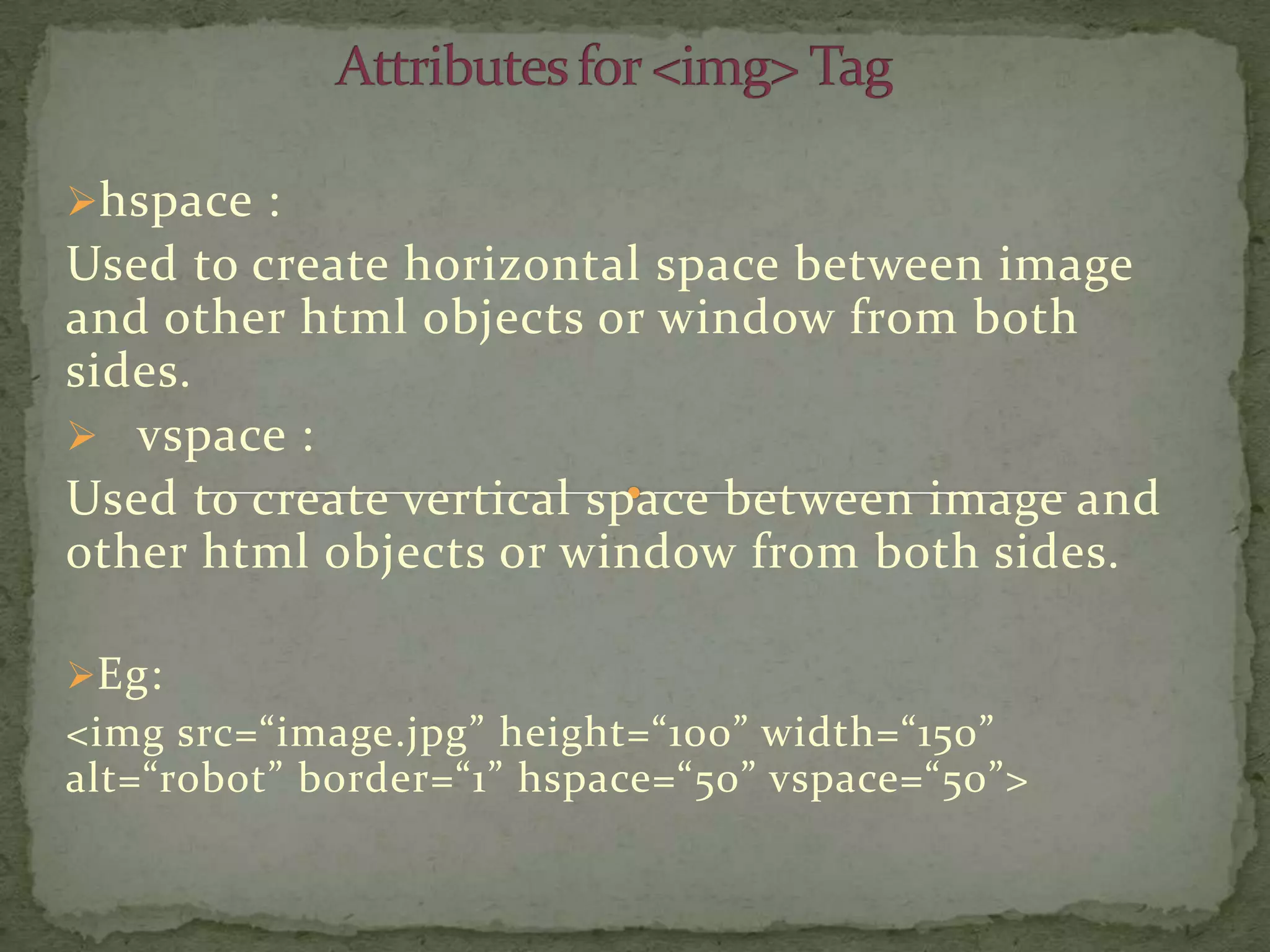 hspace :
Used to create horizontal space between image
and other html objects or window from both
sides.
 vspace :
Used to create vertical space between image and
other html objects or window from both sides.

Eg:
<img src=“image.jpg” height=“100” width=“150”
alt=“robot” border=“1” hspace=“50” vspace=“50”>
 
