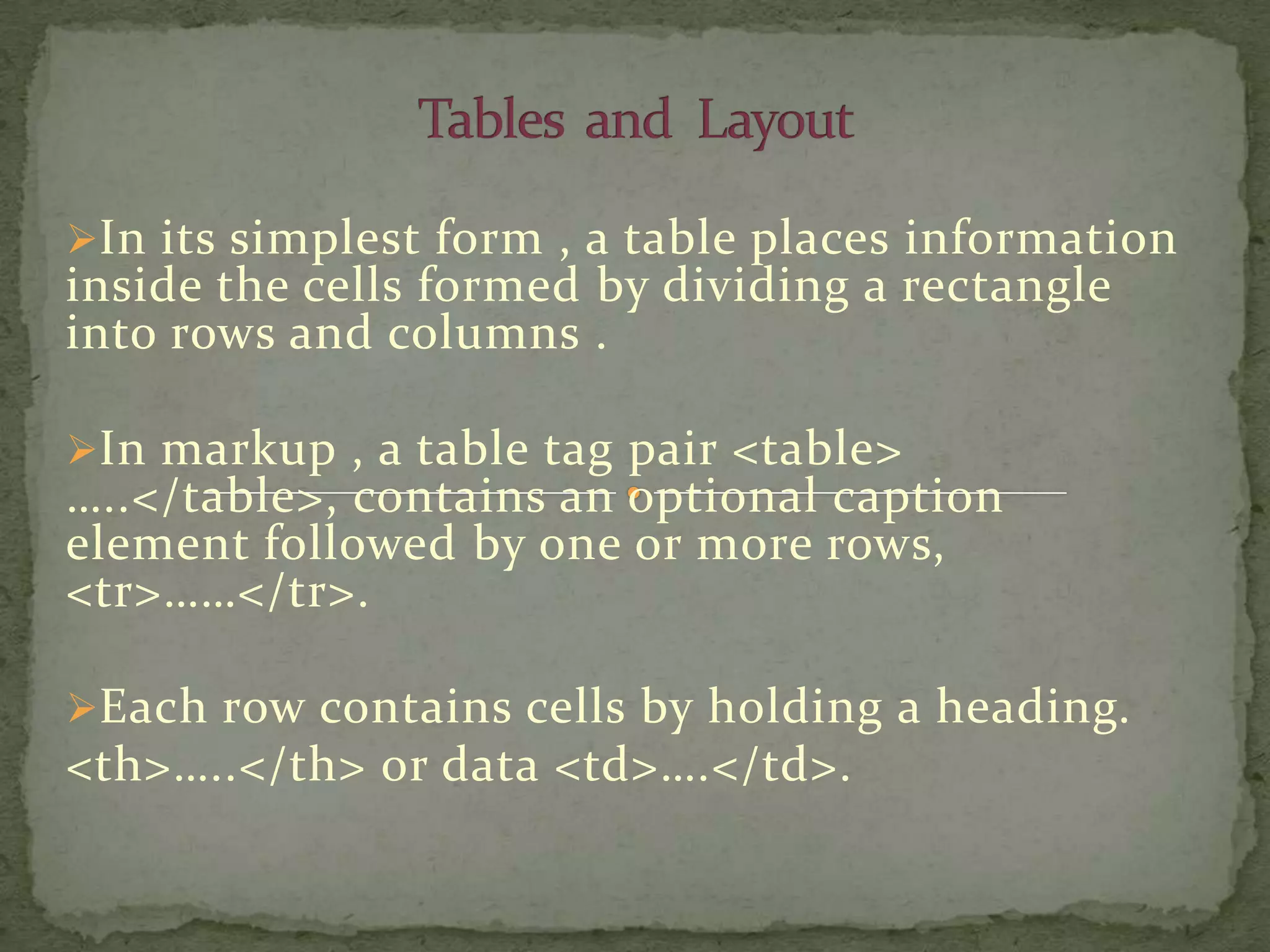 In its simplest form , a table places information
inside the cells formed by dividing a rectangle
into rows and columns .

In markup , a table tag pair <table>
…..</table>, contains an optional caption
element followed by one or more rows,
<tr>……</tr>.

Each row contains cells by holding a heading.
<th>…..</th> or data <td>….</td>.
 
