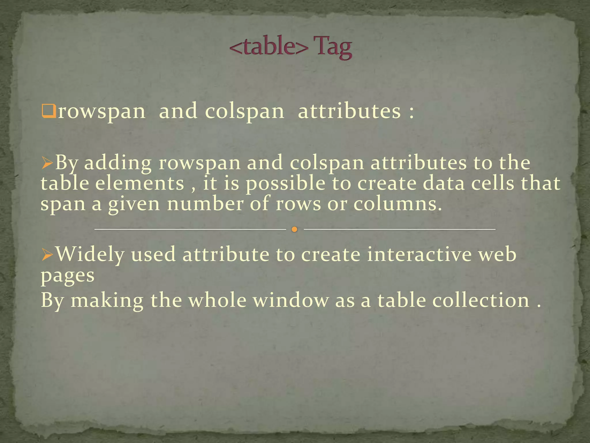rowspan and colspan attributes :

By adding rowspan and colspan attributes to the
table elements , it is possible to create data cells that
span a given number of rows or columns.

Widely used attribute to create interactive web
pages
By making the whole window as a table collection .
 