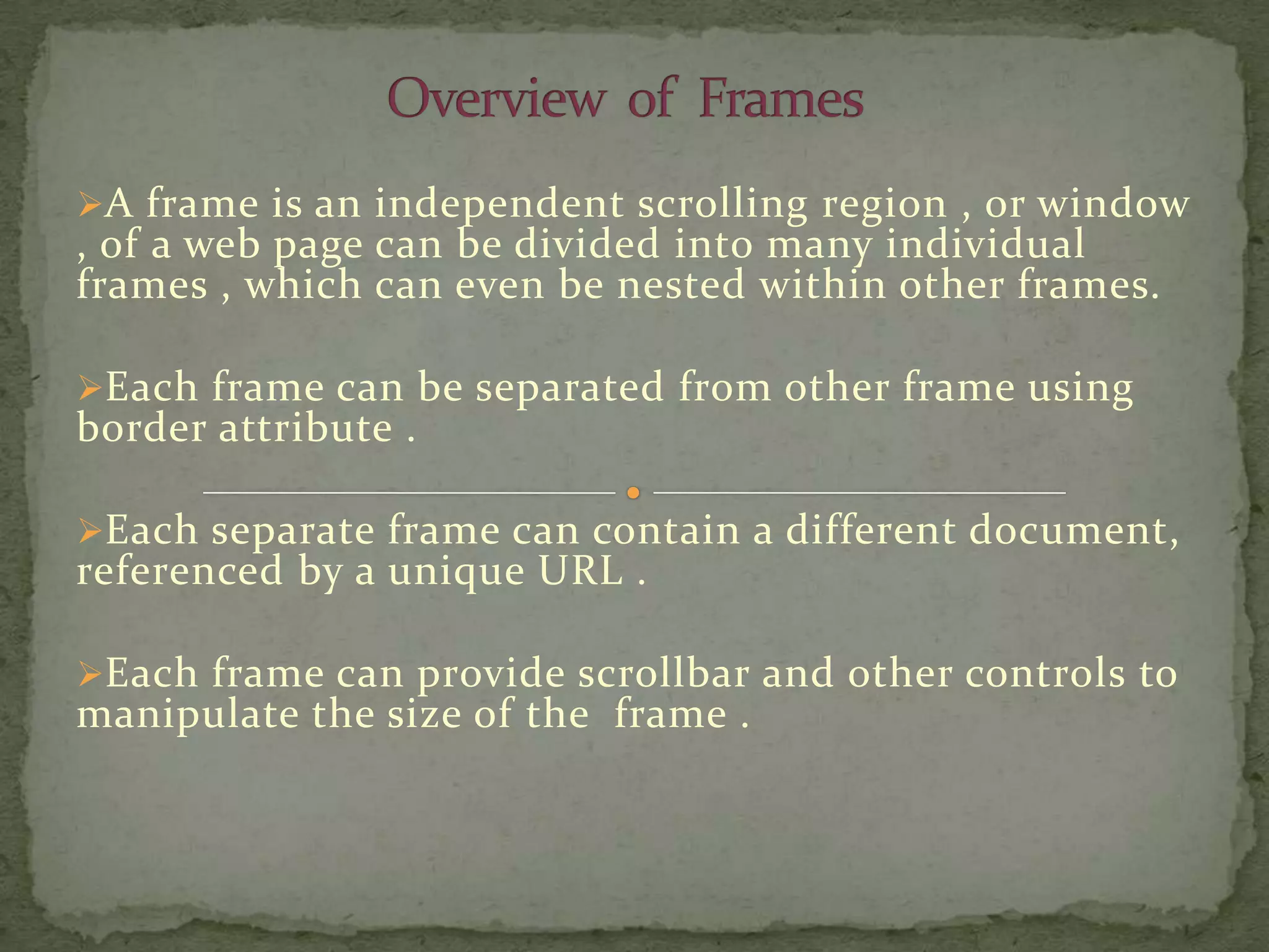 A frame is an independent scrolling region , or window
, of a web page can be divided into many individual
frames , which can even be nested within other frames.

Each frame can be separated from other frame using
border attribute .

Each separate frame can contain a different document,
referenced by a unique URL .

Each frame can provide scrollbar and other controls to
manipulate the size of the frame .
 