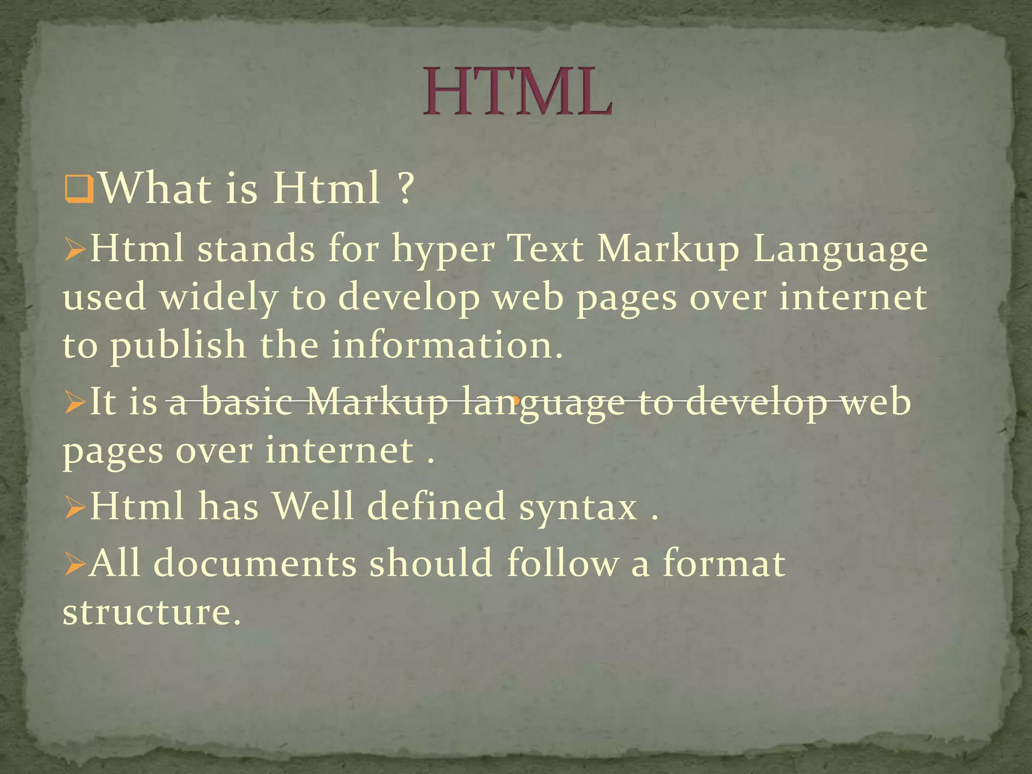 What is Html ?
Html stands for hyper Text Markup Language
used widely to develop web pages over internet
to publish the information.
It is a basic Markup language to develop web
pages over internet .
Html has Well defined syntax .
All documents should follow a format
structure.
 