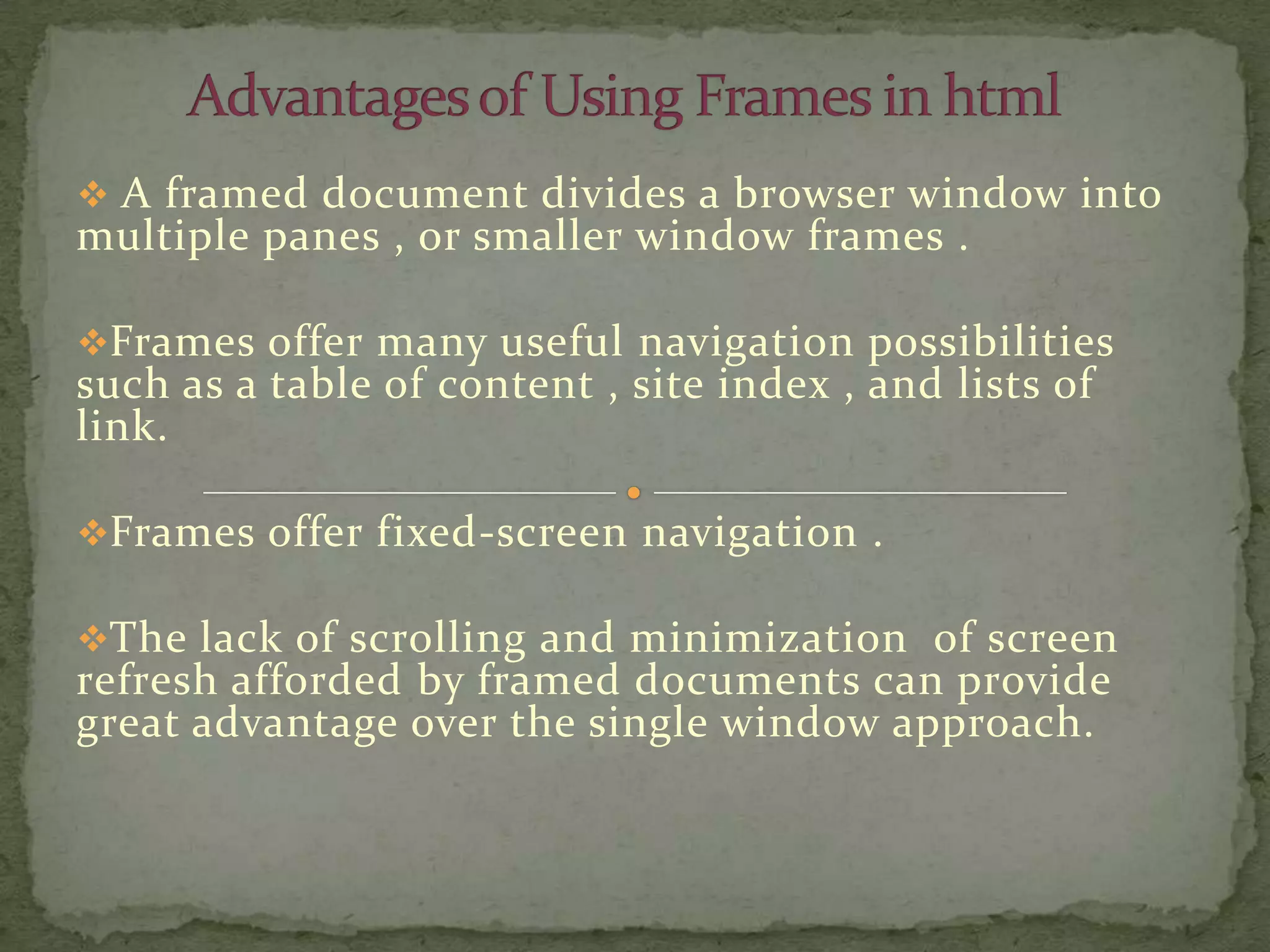  A framed document divides a browser window into
multiple panes , or smaller window frames .

Frames offer many useful navigation possibilities
such as a table of content , site index , and lists of
link.

Frames offer fixed-screen navigation .

The lack of scrolling and minimization of screen
refresh afforded by framed documents can provide
great advantage over the single window approach.
 