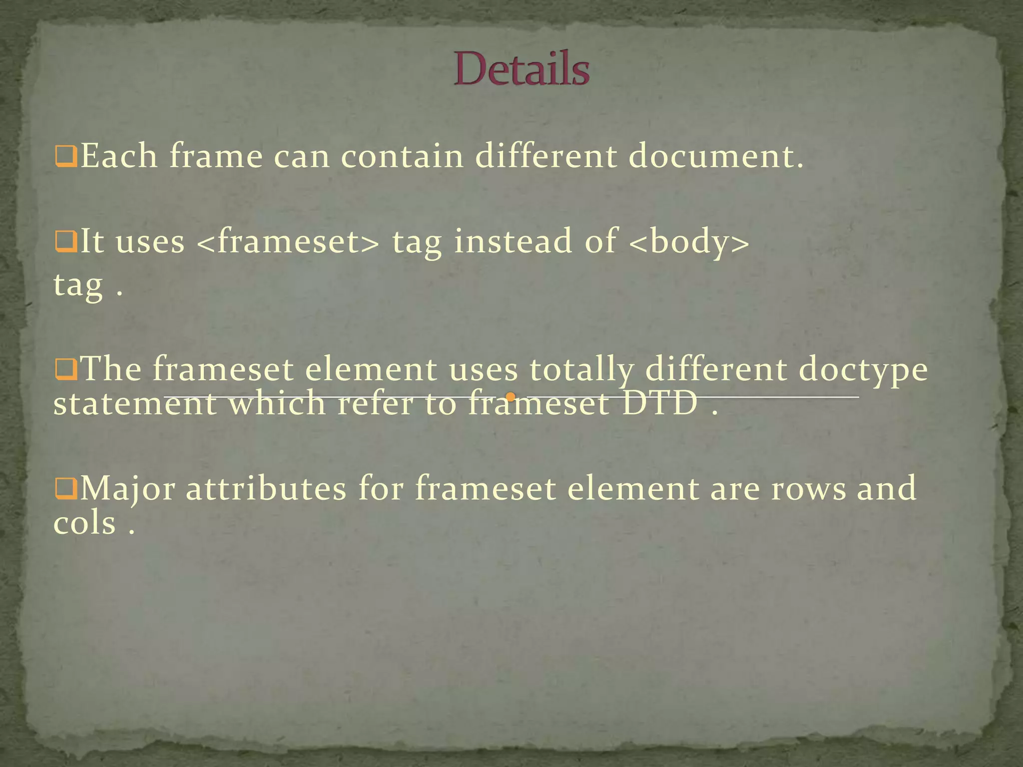 Each frame can contain different document.

It uses <frameset> tag instead of <body>
tag .

The frameset element uses totally different doctype
statement which refer to frameset DTD .

Major attributes for frameset element are rows and
cols .
 
