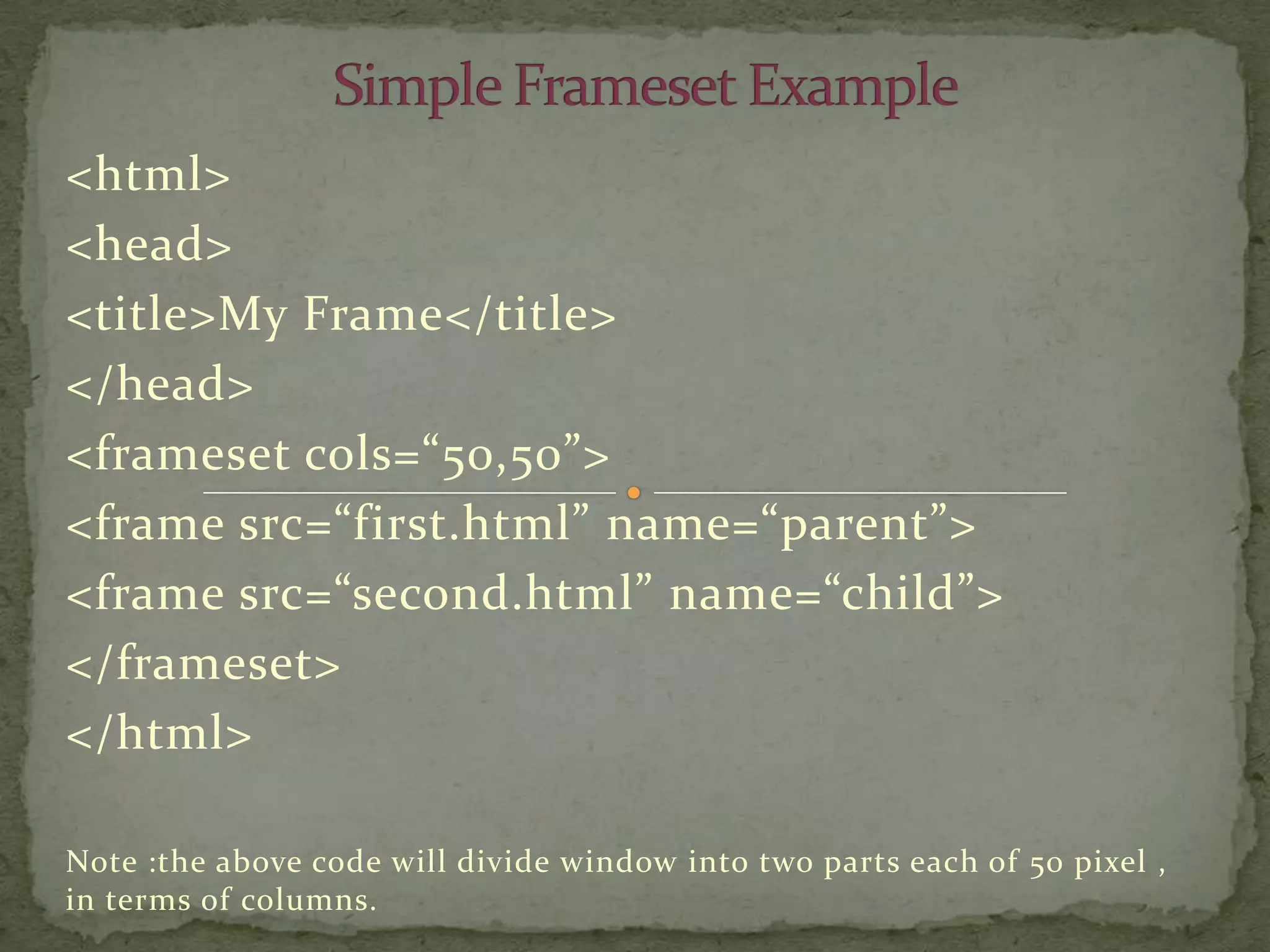 <html>
<head>
<title>My Frame</title>
</head>
<frameset cols=“50,50”>
<frame src=“first.html” name=“parent”>
<frame src=“second.html” name=“child”>
</frameset>
</html>

Note :the above code will divide window into two parts each of 50 pixel ,
in terms of columns.
 