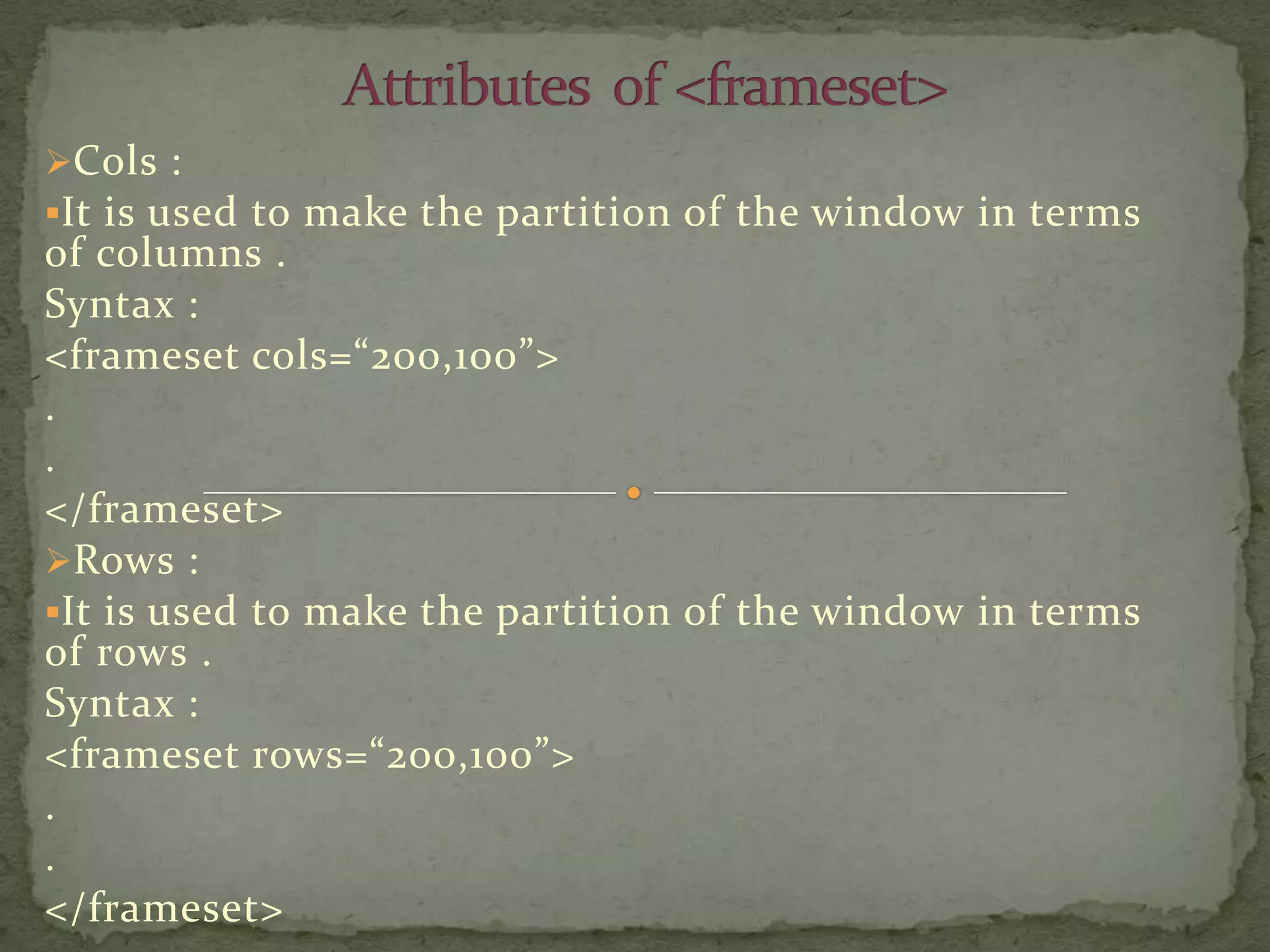 Cols :
It is used to make the partition of the window in terms
of columns .
Syntax :
<frameset cols=“200,100”>
.
.
</frameset>
Rows :
It is used to make the partition of the window in terms
of rows .
Syntax :
<frameset rows=“200,100”>
.
.
</frameset>
 