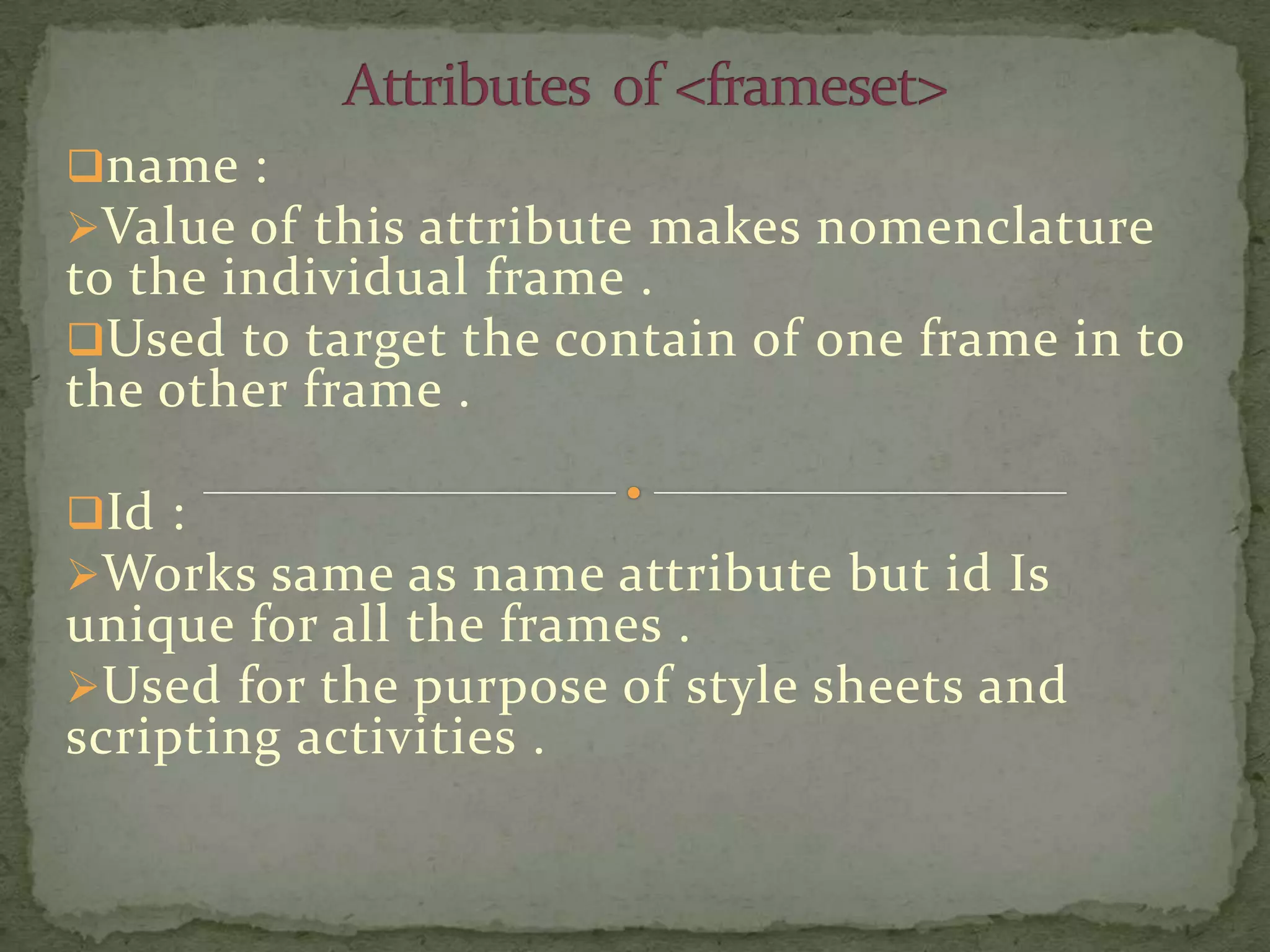 name :
Value of this attribute makes nomenclature
to the individual frame .
Used to target the contain of one frame in to
the other frame .

Id :
Works same as name attribute but id Is
unique for all the frames .
Used for the purpose of style sheets and
scripting activities .
 