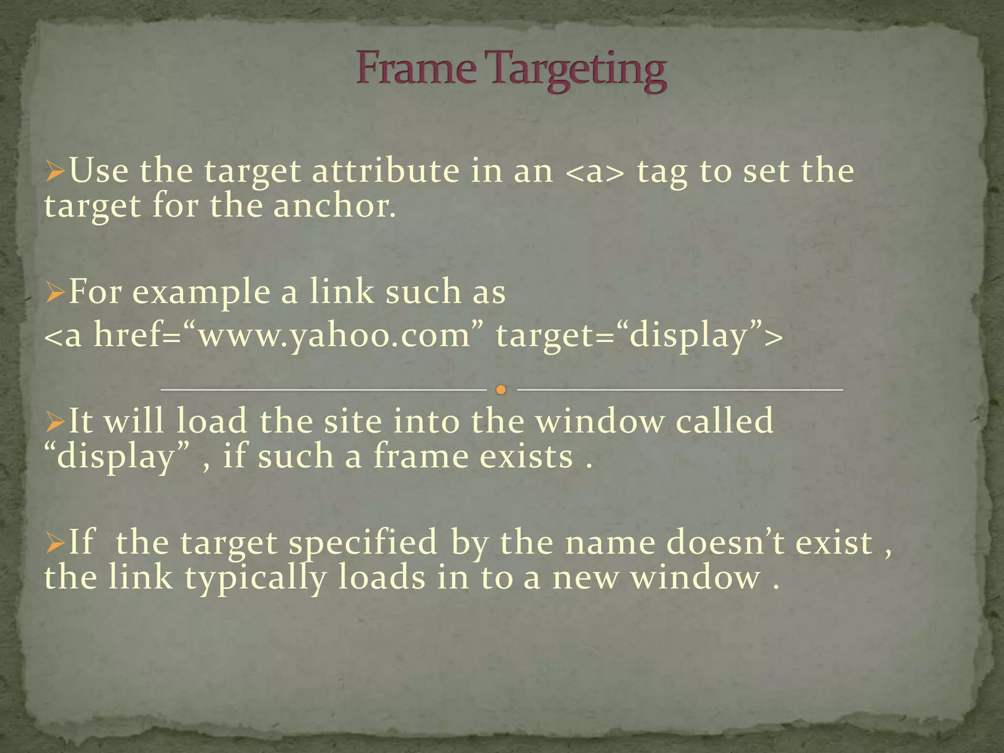 Use the target attribute in an <a> tag to set the
target for the anchor.

For example a link such as
<a href=“www.yahoo.com” target=“display”>

It will load the site into the window called
“display” , if such a frame exists .

If the target specified by the name doesn’t exist ,
the link typically loads in to a new window .
 