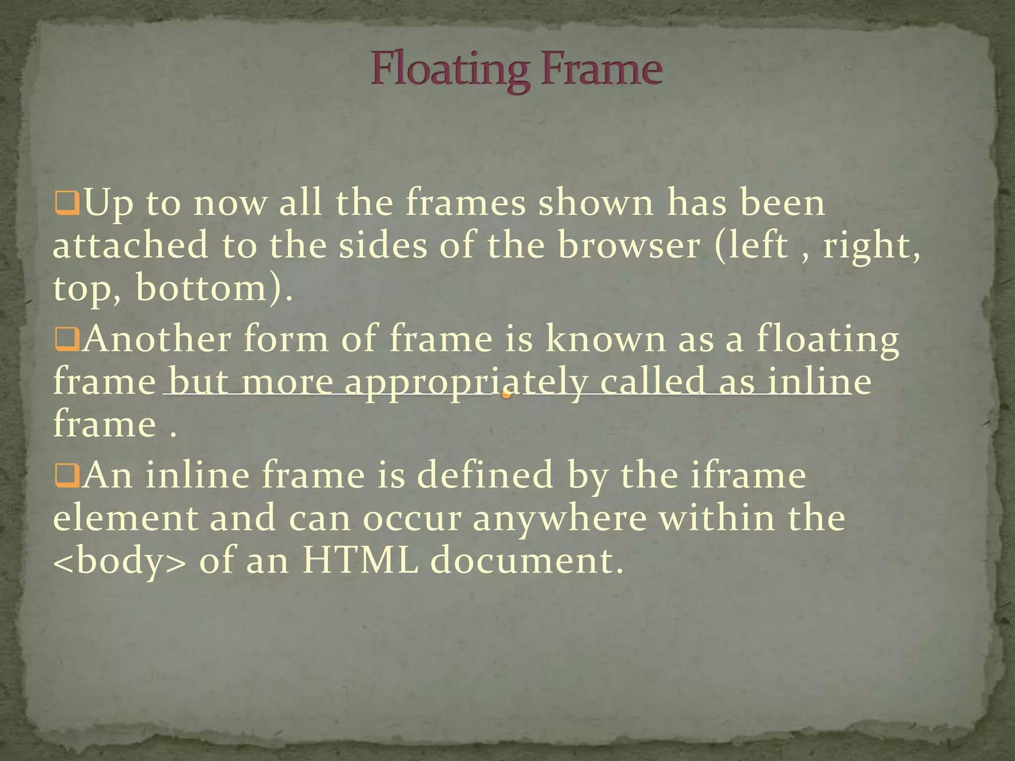 Up to now all the frames shown has been
attached to the sides of the browser (left , right,
top, bottom).
Another form of frame is known as a f loating
frame but more appropriately called as inline
frame .
An inline frame is defined by the iframe
element and can occur anywhere within the
<body> of an HTML document.
 
