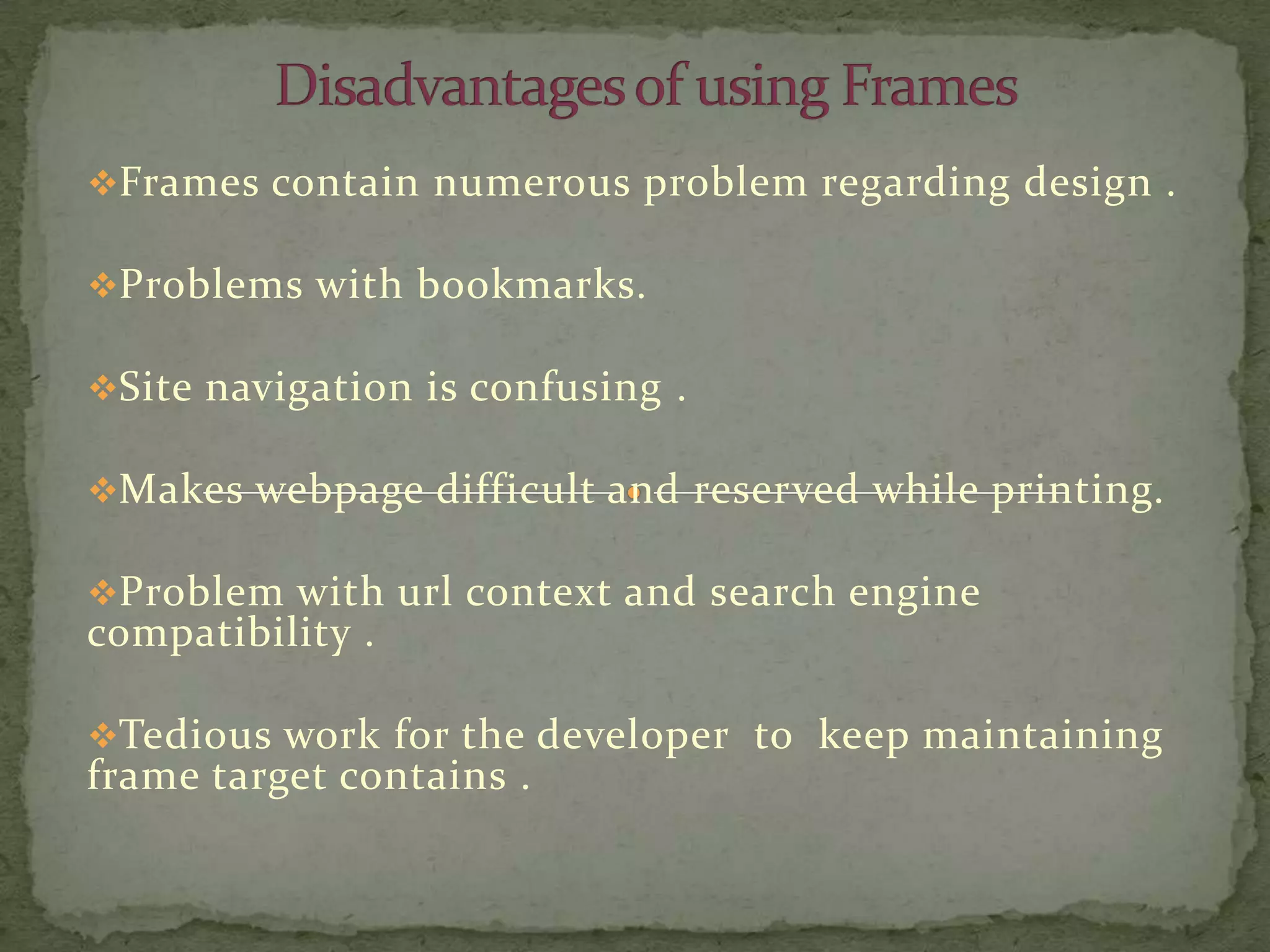 Frames contain numerous problem regarding design .

Problems with bookmarks.

Site navigation is confusing .

Makes webpage difficult and reserved while printing.

Problem with url context and search engine
compatibility .

Tedious work for the developer to keep maintaining
frame target contains .
 