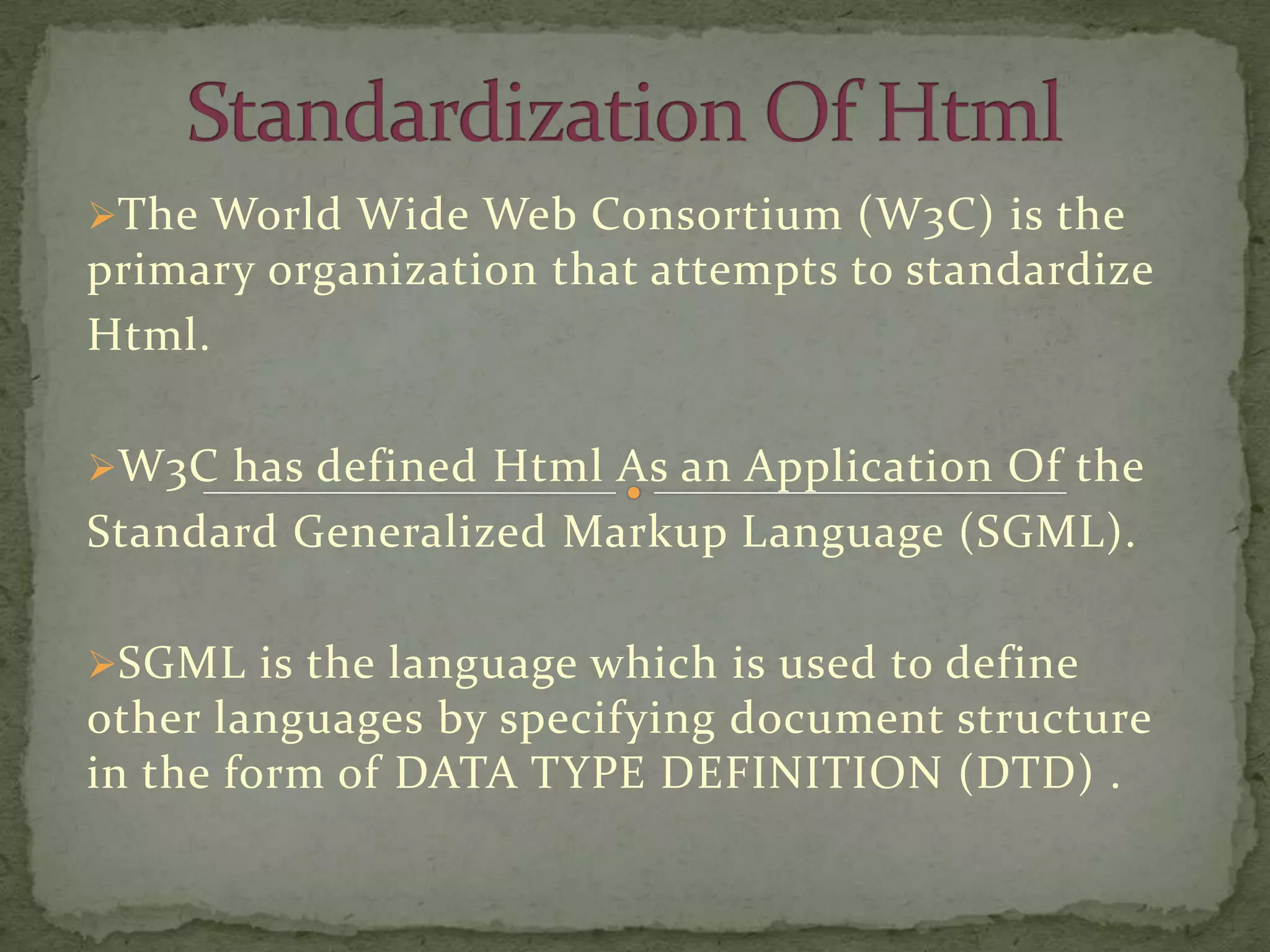 The World Wide Web Consortium (W3C) is the
primary organization that attempts to standardize
Html.

W3C has defined Html As an Application Of the
Standard Generalized Markup Language (SGML).

SGML is the language which is used to define
other languages by specifying document structure
in the form of DATA TYPE DEFINITION (DTD) .
 