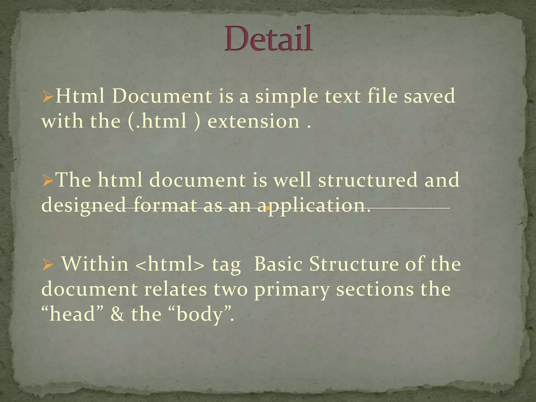 Html Document is a simple text file saved
with the (.html ) extension .

The html document is well structured and
designed format as an application.

 Within <html> tag Basic Structure of the
document relates two primary sections the
“head” & the “body”.
 