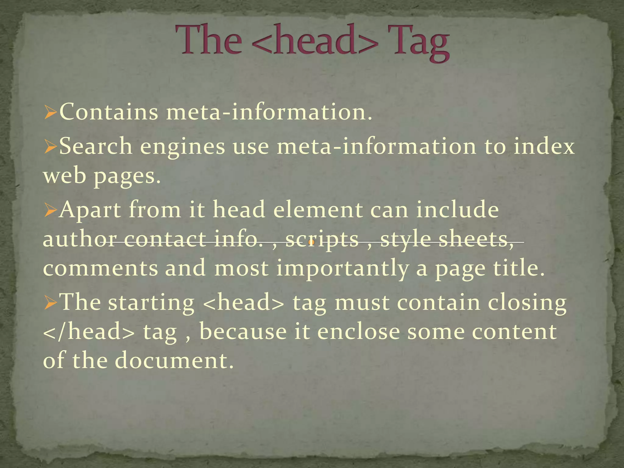 Contains meta-information.
Search engines use meta-information to index
web pages.
Apart from it head element can include
author contact info. , scripts , style sheets,
comments and most importantly a page title.
The starting <head> tag must contain closing
</head> tag , because it enclose some content
of the document.
 